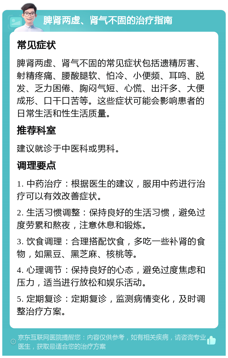 脾肾两虚、肾气不固的治疗指南 常见症状 脾肾两虚、肾气不固的常见症状包括遗精厉害、射精疼痛、腰酸腿软、怕冷、小便频、耳鸣、脱发、乏力困倦、胸闷气短、心慌、出汗多、大便成形、口干口苦等。这些症状可能会影响患者的日常生活和性生活质量。 推荐科室 建议就诊于中医科或男科。 调理要点 1. 中药治疗：根据医生的建议，服用中药进行治疗可以有效改善症状。 2. 生活习惯调整：保持良好的生活习惯，避免过度劳累和熬夜，注意休息和锻炼。 3. 饮食调理：合理搭配饮食，多吃一些补肾的食物，如黑豆、黑芝麻、核桃等。 4. 心理调节：保持良好的心态，避免过度焦虑和压力，适当进行放松和娱乐活动。 5. 定期复诊：定期复诊，监测病情变化，及时调整治疗方案。