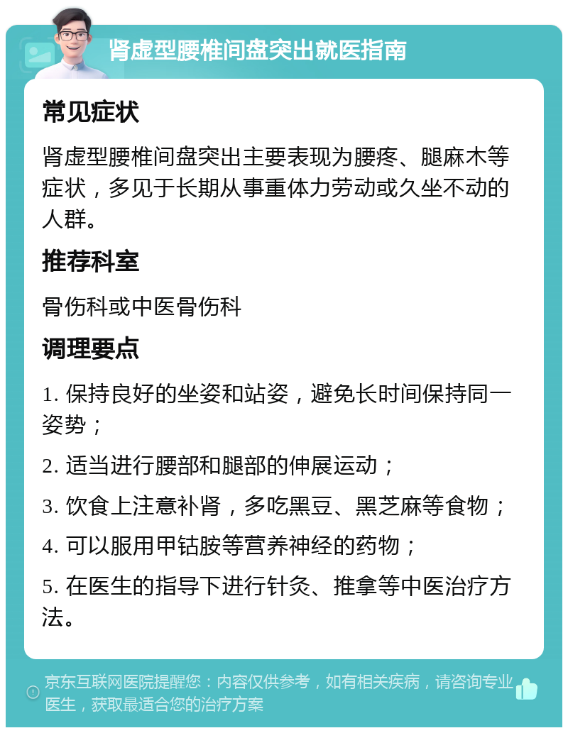 肾虚型腰椎间盘突出就医指南 常见症状 肾虚型腰椎间盘突出主要表现为腰疼、腿麻木等症状，多见于长期从事重体力劳动或久坐不动的人群。 推荐科室 骨伤科或中医骨伤科 调理要点 1. 保持良好的坐姿和站姿，避免长时间保持同一姿势； 2. 适当进行腰部和腿部的伸展运动； 3. 饮食上注意补肾，多吃黑豆、黑芝麻等食物； 4. 可以服用甲钴胺等营养神经的药物； 5. 在医生的指导下进行针灸、推拿等中医治疗方法。