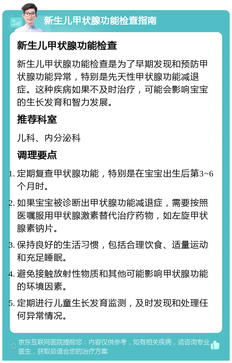 新生儿甲状腺功能检查指南 新生儿甲状腺功能检查 新生儿甲状腺功能检查是为了早期发现和预防甲状腺功能异常，特别是先天性甲状腺功能减退症。这种疾病如果不及时治疗，可能会影响宝宝的生长发育和智力发展。 推荐科室 儿科、内分泌科 调理要点 定期复查甲状腺功能，特别是在宝宝出生后第3~6个月时。 如果宝宝被诊断出甲状腺功能减退症，需要按照医嘱服用甲状腺激素替代治疗药物，如左旋甲状腺素钠片。 保持良好的生活习惯，包括合理饮食、适量运动和充足睡眠。 避免接触放射性物质和其他可能影响甲状腺功能的环境因素。 定期进行儿童生长发育监测，及时发现和处理任何异常情况。