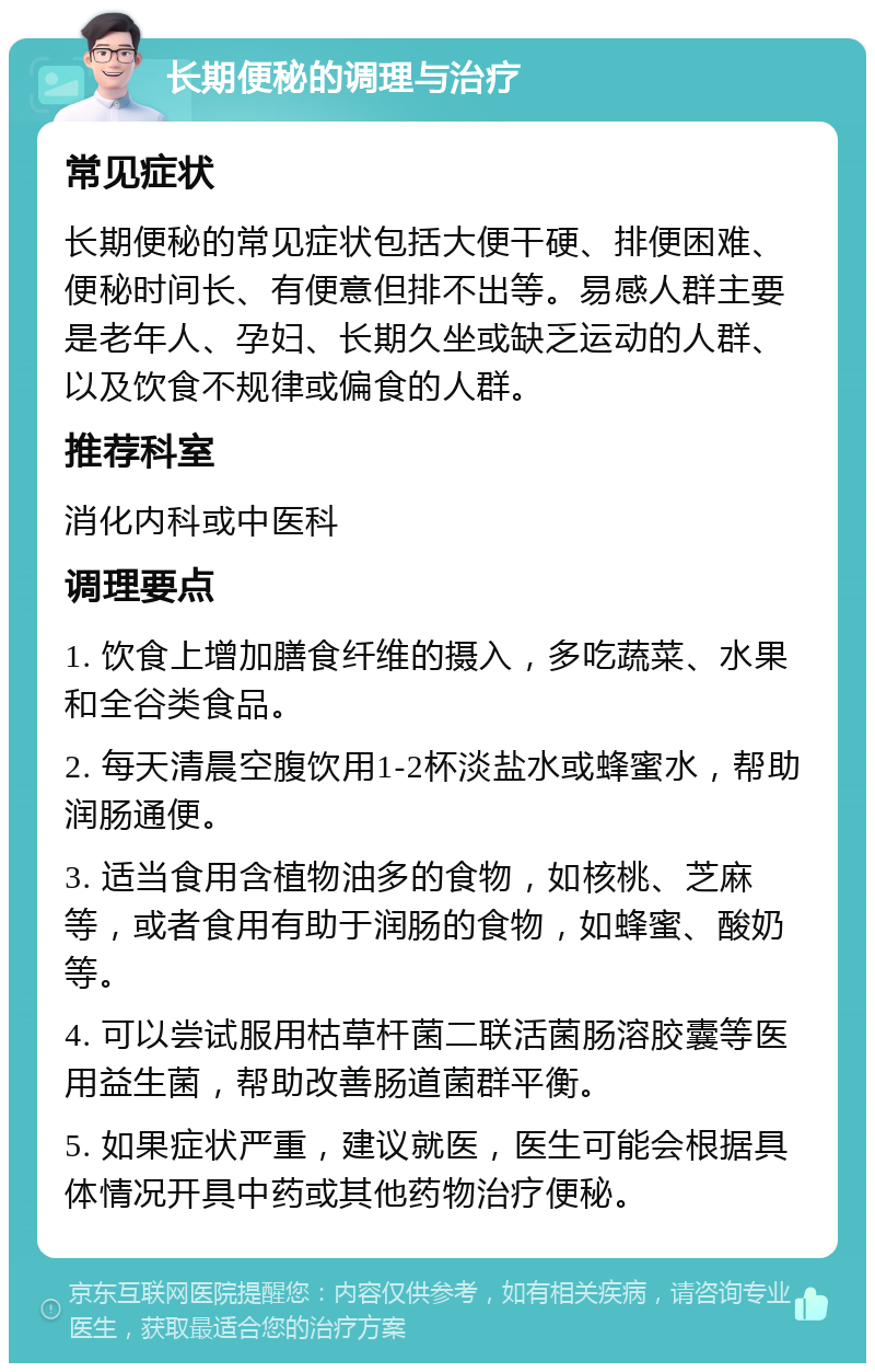 长期便秘的调理与治疗 常见症状 长期便秘的常见症状包括大便干硬、排便困难、便秘时间长、有便意但排不出等。易感人群主要是老年人、孕妇、长期久坐或缺乏运动的人群、以及饮食不规律或偏食的人群。 推荐科室 消化内科或中医科 调理要点 1. 饮食上增加膳食纤维的摄入，多吃蔬菜、水果和全谷类食品。 2. 每天清晨空腹饮用1-2杯淡盐水或蜂蜜水，帮助润肠通便。 3. 适当食用含植物油多的食物，如核桃、芝麻等，或者食用有助于润肠的食物，如蜂蜜、酸奶等。 4. 可以尝试服用枯草杆菌二联活菌肠溶胶囊等医用益生菌，帮助改善肠道菌群平衡。 5. 如果症状严重，建议就医，医生可能会根据具体情况开具中药或其他药物治疗便秘。