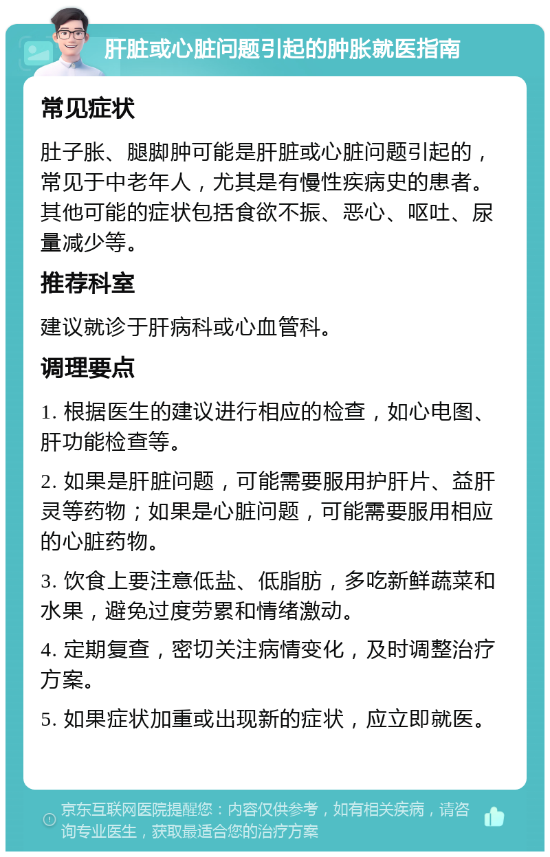 肝脏或心脏问题引起的肿胀就医指南 常见症状 肚子胀、腿脚肿可能是肝脏或心脏问题引起的，常见于中老年人，尤其是有慢性疾病史的患者。其他可能的症状包括食欲不振、恶心、呕吐、尿量减少等。 推荐科室 建议就诊于肝病科或心血管科。 调理要点 1. 根据医生的建议进行相应的检查，如心电图、肝功能检查等。 2. 如果是肝脏问题，可能需要服用护肝片、益肝灵等药物；如果是心脏问题，可能需要服用相应的心脏药物。 3. 饮食上要注意低盐、低脂肪，多吃新鲜蔬菜和水果，避免过度劳累和情绪激动。 4. 定期复查，密切关注病情变化，及时调整治疗方案。 5. 如果症状加重或出现新的症状，应立即就医。