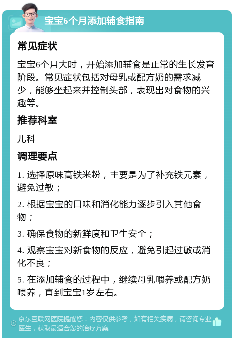 宝宝6个月添加辅食指南 常见症状 宝宝6个月大时，开始添加辅食是正常的生长发育阶段。常见症状包括对母乳或配方奶的需求减少，能够坐起来并控制头部，表现出对食物的兴趣等。 推荐科室 儿科 调理要点 1. 选择原味高铁米粉，主要是为了补充铁元素，避免过敏； 2. 根据宝宝的口味和消化能力逐步引入其他食物； 3. 确保食物的新鲜度和卫生安全； 4. 观察宝宝对新食物的反应，避免引起过敏或消化不良； 5. 在添加辅食的过程中，继续母乳喂养或配方奶喂养，直到宝宝1岁左右。