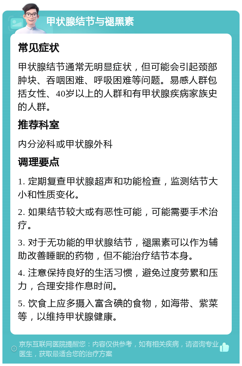 甲状腺结节与褪黑素 常见症状 甲状腺结节通常无明显症状，但可能会引起颈部肿块、吞咽困难、呼吸困难等问题。易感人群包括女性、40岁以上的人群和有甲状腺疾病家族史的人群。 推荐科室 内分泌科或甲状腺外科 调理要点 1. 定期复查甲状腺超声和功能检查，监测结节大小和性质变化。 2. 如果结节较大或有恶性可能，可能需要手术治疗。 3. 对于无功能的甲状腺结节，褪黑素可以作为辅助改善睡眠的药物，但不能治疗结节本身。 4. 注意保持良好的生活习惯，避免过度劳累和压力，合理安排作息时间。 5. 饮食上应多摄入富含碘的食物，如海带、紫菜等，以维持甲状腺健康。