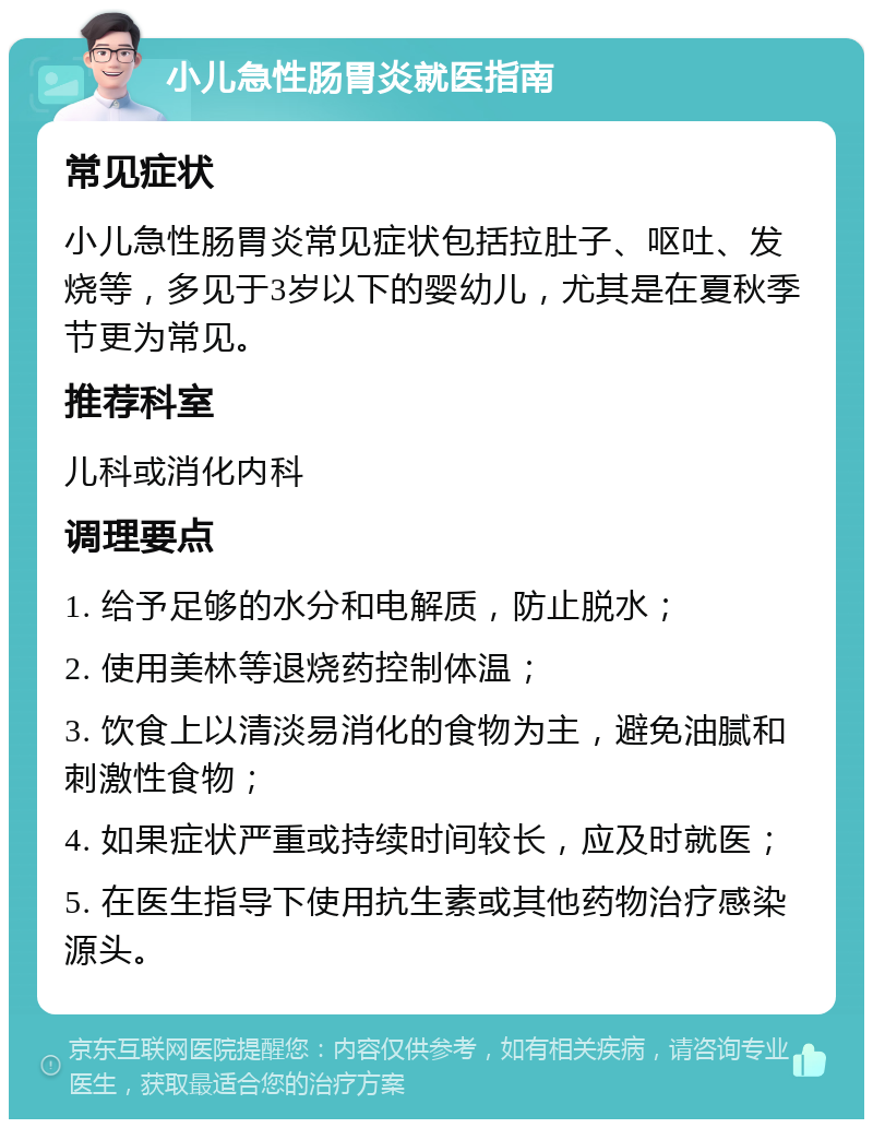 小儿急性肠胃炎就医指南 常见症状 小儿急性肠胃炎常见症状包括拉肚子、呕吐、发烧等，多见于3岁以下的婴幼儿，尤其是在夏秋季节更为常见。 推荐科室 儿科或消化内科 调理要点 1. 给予足够的水分和电解质，防止脱水； 2. 使用美林等退烧药控制体温； 3. 饮食上以清淡易消化的食物为主，避免油腻和刺激性食物； 4. 如果症状严重或持续时间较长，应及时就医； 5. 在医生指导下使用抗生素或其他药物治疗感染源头。