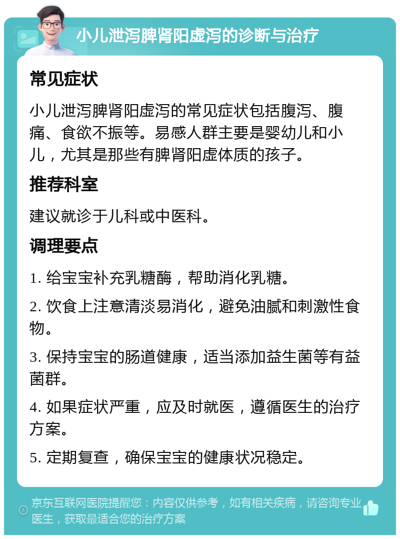 小儿泄泻脾肾阳虚泻的诊断与治疗 常见症状 小儿泄泻脾肾阳虚泻的常见症状包括腹泻、腹痛、食欲不振等。易感人群主要是婴幼儿和小儿，尤其是那些有脾肾阳虚体质的孩子。 推荐科室 建议就诊于儿科或中医科。 调理要点 1. 给宝宝补充乳糖酶，帮助消化乳糖。 2. 饮食上注意清淡易消化，避免油腻和刺激性食物。 3. 保持宝宝的肠道健康，适当添加益生菌等有益菌群。 4. 如果症状严重，应及时就医，遵循医生的治疗方案。 5. 定期复查，确保宝宝的健康状况稳定。