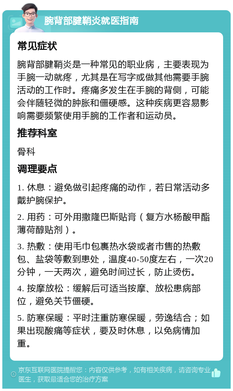 腕背部腱鞘炎就医指南 常见症状 腕背部腱鞘炎是一种常见的职业病，主要表现为手腕一动就疼，尤其是在写字或做其他需要手腕活动的工作时。疼痛多发生在手腕的背侧，可能会伴随轻微的肿胀和僵硬感。这种疾病更容易影响需要频繁使用手腕的工作者和运动员。 推荐科室 骨科 调理要点 1. 休息：避免做引起疼痛的动作，若日常活动多戴护腕保护。 2. 用药：可外用撒隆巴斯贴膏（复方水杨酸甲酯薄荷醇贴剂）。 3. 热敷：使用毛巾包裹热水袋或者市售的热敷包、盐袋等敷到患处，温度40-50度左右，一次20分钟，一天两次，避免时间过长，防止烫伤。 4. 按摩放松：缓解后可适当按摩、放松患病部位，避免关节僵硬。 5. 防寒保暖：平时注重防寒保暖，劳逸结合；如果出现酸痛等症状，要及时休息，以免病情加重。