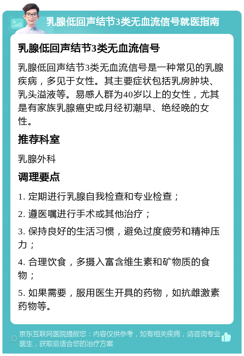 乳腺低回声结节3类无血流信号就医指南 乳腺低回声结节3类无血流信号 乳腺低回声结节3类无血流信号是一种常见的乳腺疾病，多见于女性。其主要症状包括乳房肿块、乳头溢液等。易感人群为40岁以上的女性，尤其是有家族乳腺癌史或月经初潮早、绝经晚的女性。 推荐科室 乳腺外科 调理要点 1. 定期进行乳腺自我检查和专业检查； 2. 遵医嘱进行手术或其他治疗； 3. 保持良好的生活习惯，避免过度疲劳和精神压力； 4. 合理饮食，多摄入富含维生素和矿物质的食物； 5. 如果需要，服用医生开具的药物，如抗雌激素药物等。