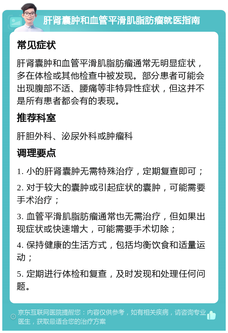 肝肾囊肿和血管平滑肌脂肪瘤就医指南 常见症状 肝肾囊肿和血管平滑肌脂肪瘤通常无明显症状，多在体检或其他检查中被发现。部分患者可能会出现腹部不适、腰痛等非特异性症状，但这并不是所有患者都会有的表现。 推荐科室 肝胆外科、泌尿外科或肿瘤科 调理要点 1. 小的肝肾囊肿无需特殊治疗，定期复查即可； 2. 对于较大的囊肿或引起症状的囊肿，可能需要手术治疗； 3. 血管平滑肌脂肪瘤通常也无需治疗，但如果出现症状或快速增大，可能需要手术切除； 4. 保持健康的生活方式，包括均衡饮食和适量运动； 5. 定期进行体检和复查，及时发现和处理任何问题。