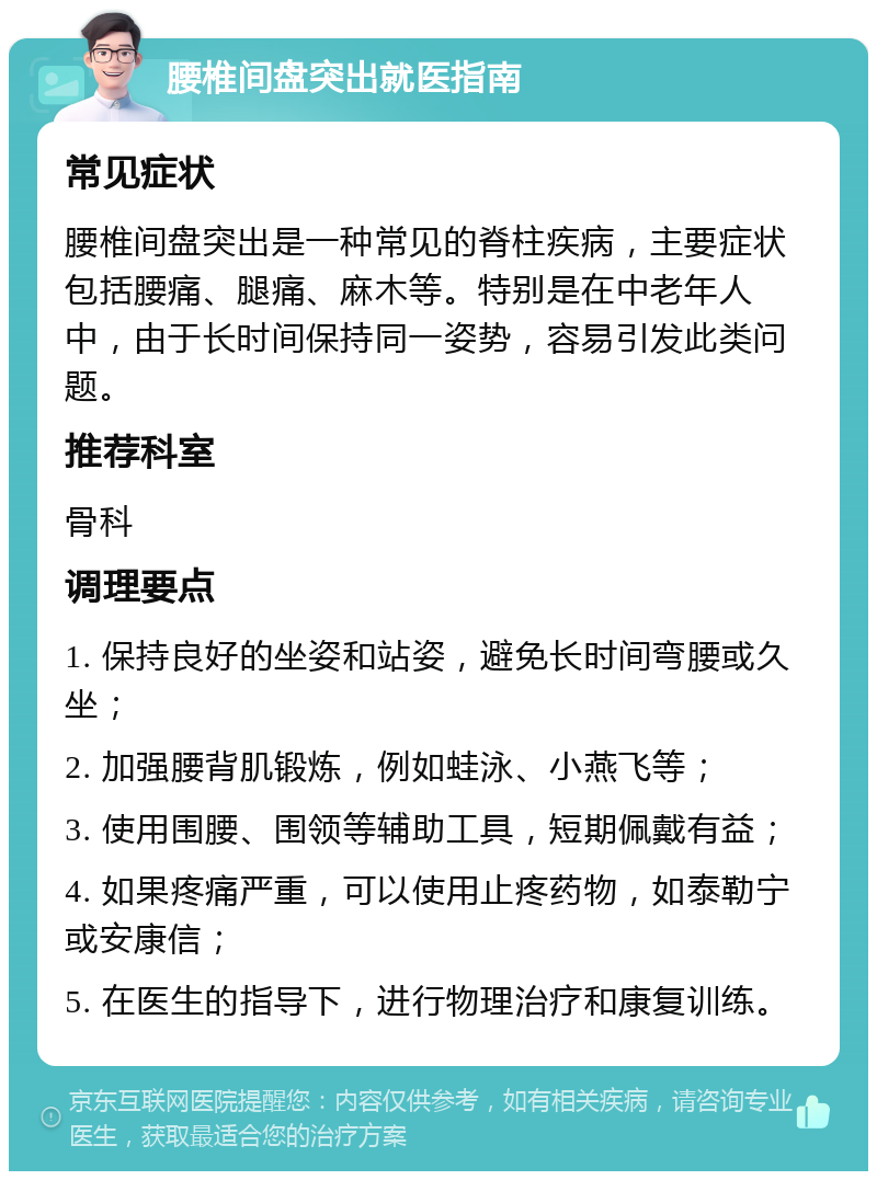 腰椎间盘突出就医指南 常见症状 腰椎间盘突出是一种常见的脊柱疾病，主要症状包括腰痛、腿痛、麻木等。特别是在中老年人中，由于长时间保持同一姿势，容易引发此类问题。 推荐科室 骨科 调理要点 1. 保持良好的坐姿和站姿，避免长时间弯腰或久坐； 2. 加强腰背肌锻炼，例如蛙泳、小燕飞等； 3. 使用围腰、围领等辅助工具，短期佩戴有益； 4. 如果疼痛严重，可以使用止疼药物，如泰勒宁或安康信； 5. 在医生的指导下，进行物理治疗和康复训练。