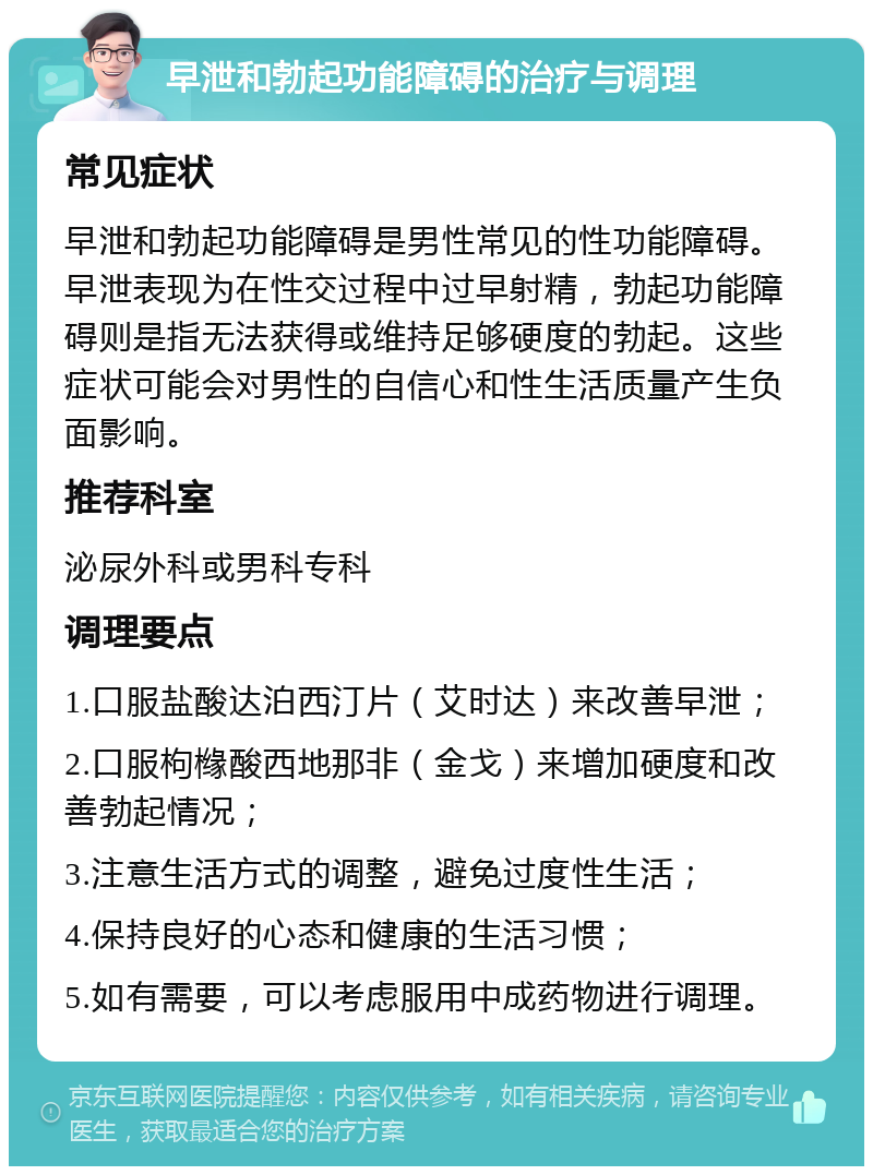 早泄和勃起功能障碍的治疗与调理 常见症状 早泄和勃起功能障碍是男性常见的性功能障碍。早泄表现为在性交过程中过早射精，勃起功能障碍则是指无法获得或维持足够硬度的勃起。这些症状可能会对男性的自信心和性生活质量产生负面影响。 推荐科室 泌尿外科或男科专科 调理要点 1.口服盐酸达泊西汀片（艾时达）来改善早泄； 2.口服枸橼酸西地那非（金戈）来增加硬度和改善勃起情况； 3.注意生活方式的调整，避免过度性生活； 4.保持良好的心态和健康的生活习惯； 5.如有需要，可以考虑服用中成药物进行调理。