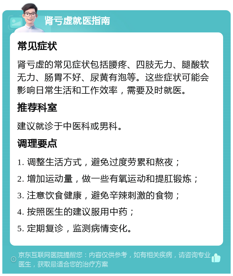 肾亏虚就医指南 常见症状 肾亏虚的常见症状包括腰疼、四肢无力、腿酸软无力、肠胃不好、尿黄有泡等。这些症状可能会影响日常生活和工作效率，需要及时就医。 推荐科室 建议就诊于中医科或男科。 调理要点 1. 调整生活方式，避免过度劳累和熬夜； 2. 增加运动量，做一些有氧运动和提肛锻炼； 3. 注意饮食健康，避免辛辣刺激的食物； 4. 按照医生的建议服用中药； 5. 定期复诊，监测病情变化。