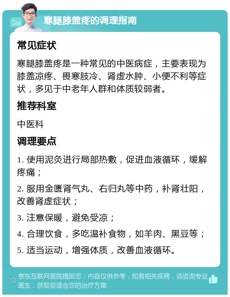 寒腿膝盖疼的调理指南 常见症状 寒腿膝盖疼是一种常见的中医病症，主要表现为膝盖凉疼、畏寒肢冷、肾虚水肿、小便不利等症状，多见于中老年人群和体质较弱者。 推荐科室 中医科 调理要点 1. 使用泥灸进行局部热敷，促进血液循环，缓解疼痛； 2. 服用金匮肾气丸、右归丸等中药，补肾壮阳，改善肾虚症状； 3. 注意保暖，避免受凉； 4. 合理饮食，多吃温补食物，如羊肉、黑豆等； 5. 适当运动，增强体质，改善血液循环。