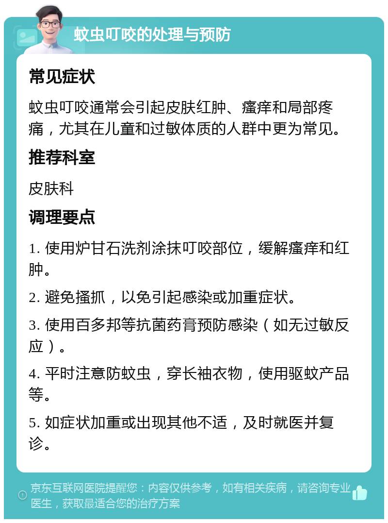 蚊虫叮咬的处理与预防 常见症状 蚊虫叮咬通常会引起皮肤红肿、瘙痒和局部疼痛，尤其在儿童和过敏体质的人群中更为常见。 推荐科室 皮肤科 调理要点 1. 使用炉甘石洗剂涂抹叮咬部位，缓解瘙痒和红肿。 2. 避免搔抓，以免引起感染或加重症状。 3. 使用百多邦等抗菌药膏预防感染（如无过敏反应）。 4. 平时注意防蚊虫，穿长袖衣物，使用驱蚊产品等。 5. 如症状加重或出现其他不适，及时就医并复诊。