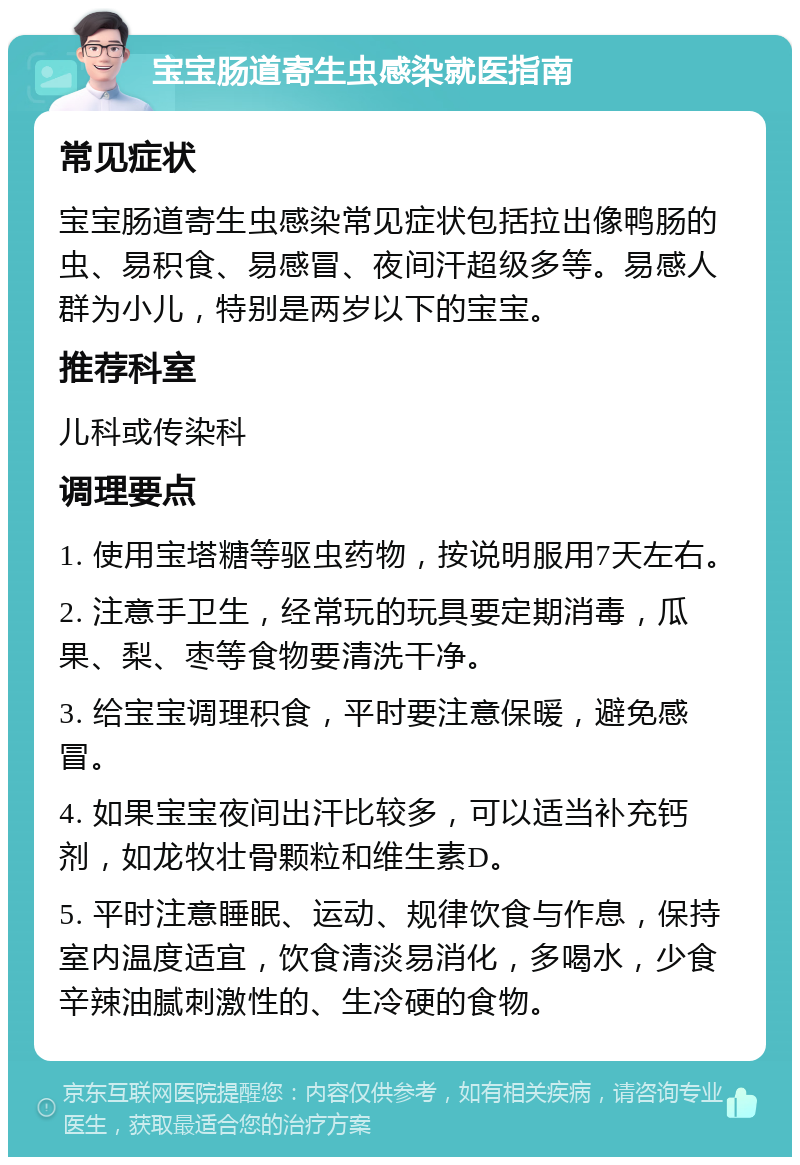 宝宝肠道寄生虫感染就医指南 常见症状 宝宝肠道寄生虫感染常见症状包括拉出像鸭肠的虫、易积食、易感冒、夜间汗超级多等。易感人群为小儿，特别是两岁以下的宝宝。 推荐科室 儿科或传染科 调理要点 1. 使用宝塔糖等驱虫药物，按说明服用7天左右。 2. 注意手卫生，经常玩的玩具要定期消毒，瓜果、梨、枣等食物要清洗干净。 3. 给宝宝调理积食，平时要注意保暖，避免感冒。 4. 如果宝宝夜间出汗比较多，可以适当补充钙剂，如龙牧壮骨颗粒和维生素D。 5. 平时注意睡眠、运动、规律饮食与作息，保持室内温度适宜，饮食清淡易消化，多喝水，少食辛辣油腻刺激性的、生冷硬的食物。