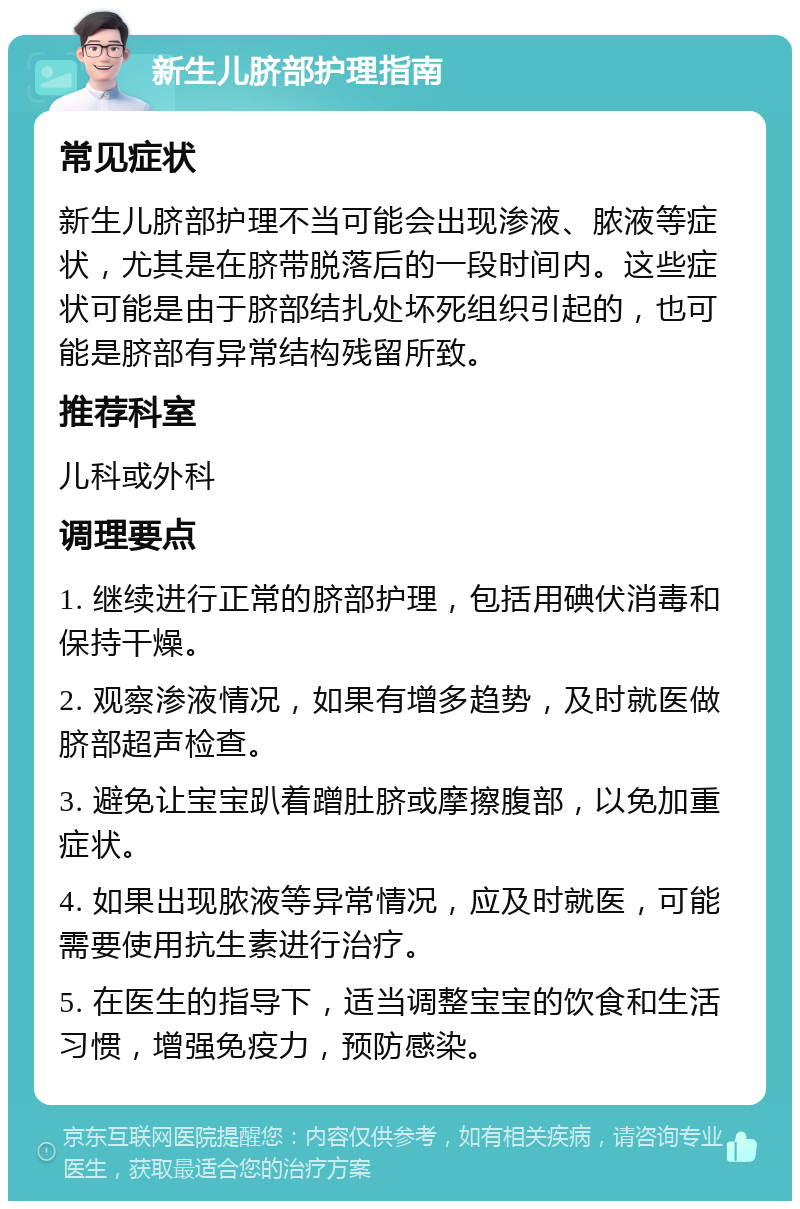 新生儿脐部护理指南 常见症状 新生儿脐部护理不当可能会出现渗液、脓液等症状，尤其是在脐带脱落后的一段时间内。这些症状可能是由于脐部结扎处坏死组织引起的，也可能是脐部有异常结构残留所致。 推荐科室 儿科或外科 调理要点 1. 继续进行正常的脐部护理，包括用碘伏消毒和保持干燥。 2. 观察渗液情况，如果有增多趋势，及时就医做脐部超声检查。 3. 避免让宝宝趴着蹭肚脐或摩擦腹部，以免加重症状。 4. 如果出现脓液等异常情况，应及时就医，可能需要使用抗生素进行治疗。 5. 在医生的指导下，适当调整宝宝的饮食和生活习惯，增强免疫力，预防感染。