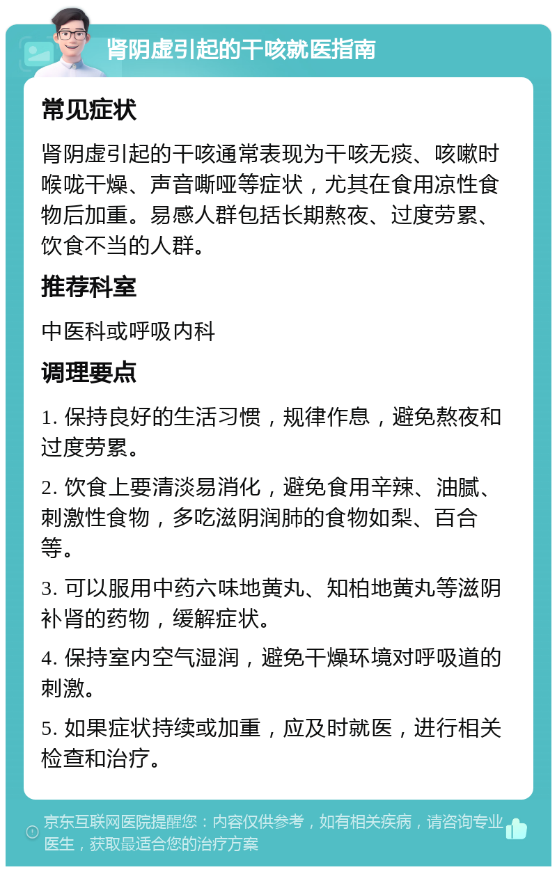 肾阴虚引起的干咳就医指南 常见症状 肾阴虚引起的干咳通常表现为干咳无痰、咳嗽时喉咙干燥、声音嘶哑等症状，尤其在食用凉性食物后加重。易感人群包括长期熬夜、过度劳累、饮食不当的人群。 推荐科室 中医科或呼吸内科 调理要点 1. 保持良好的生活习惯，规律作息，避免熬夜和过度劳累。 2. 饮食上要清淡易消化，避免食用辛辣、油腻、刺激性食物，多吃滋阴润肺的食物如梨、百合等。 3. 可以服用中药六味地黄丸、知柏地黄丸等滋阴补肾的药物，缓解症状。 4. 保持室内空气湿润，避免干燥环境对呼吸道的刺激。 5. 如果症状持续或加重，应及时就医，进行相关检查和治疗。