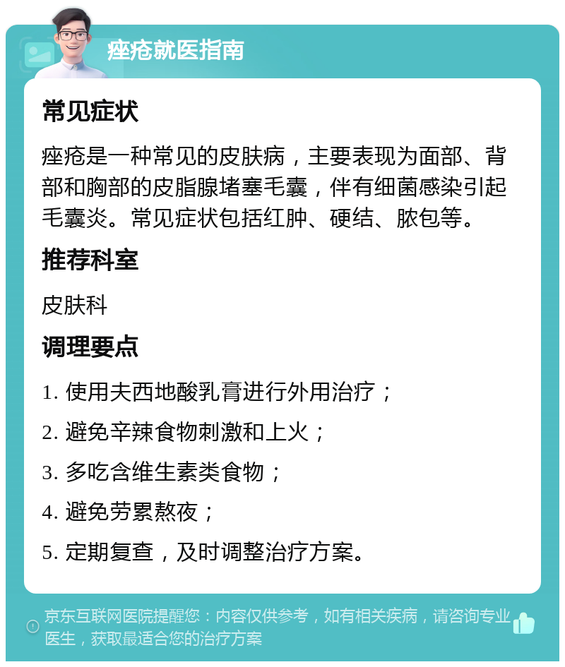 痤疮就医指南 常见症状 痤疮是一种常见的皮肤病，主要表现为面部、背部和胸部的皮脂腺堵塞毛囊，伴有细菌感染引起毛囊炎。常见症状包括红肿、硬结、脓包等。 推荐科室 皮肤科 调理要点 1. 使用夫西地酸乳膏进行外用治疗； 2. 避免辛辣食物刺激和上火； 3. 多吃含维生素类食物； 4. 避免劳累熬夜； 5. 定期复查，及时调整治疗方案。