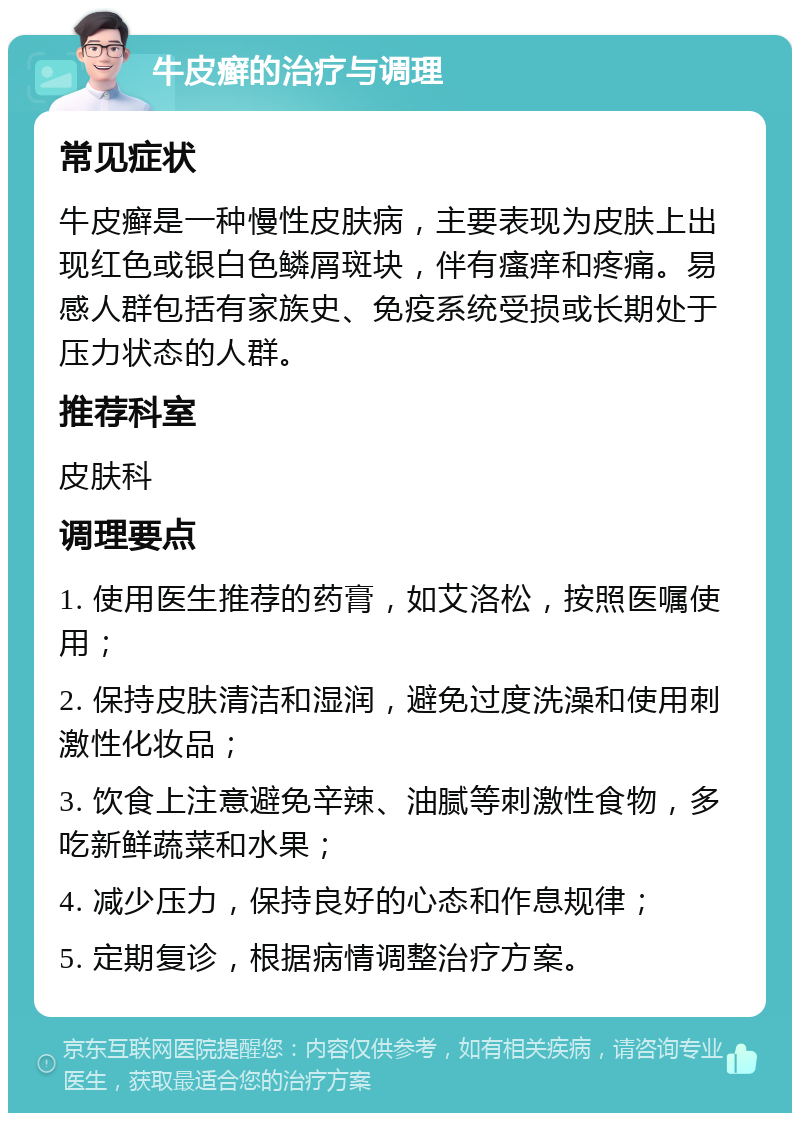 牛皮癣的治疗与调理 常见症状 牛皮癣是一种慢性皮肤病，主要表现为皮肤上出现红色或银白色鳞屑斑块，伴有瘙痒和疼痛。易感人群包括有家族史、免疫系统受损或长期处于压力状态的人群。 推荐科室 皮肤科 调理要点 1. 使用医生推荐的药膏，如艾洛松，按照医嘱使用； 2. 保持皮肤清洁和湿润，避免过度洗澡和使用刺激性化妆品； 3. 饮食上注意避免辛辣、油腻等刺激性食物，多吃新鲜蔬菜和水果； 4. 减少压力，保持良好的心态和作息规律； 5. 定期复诊，根据病情调整治疗方案。