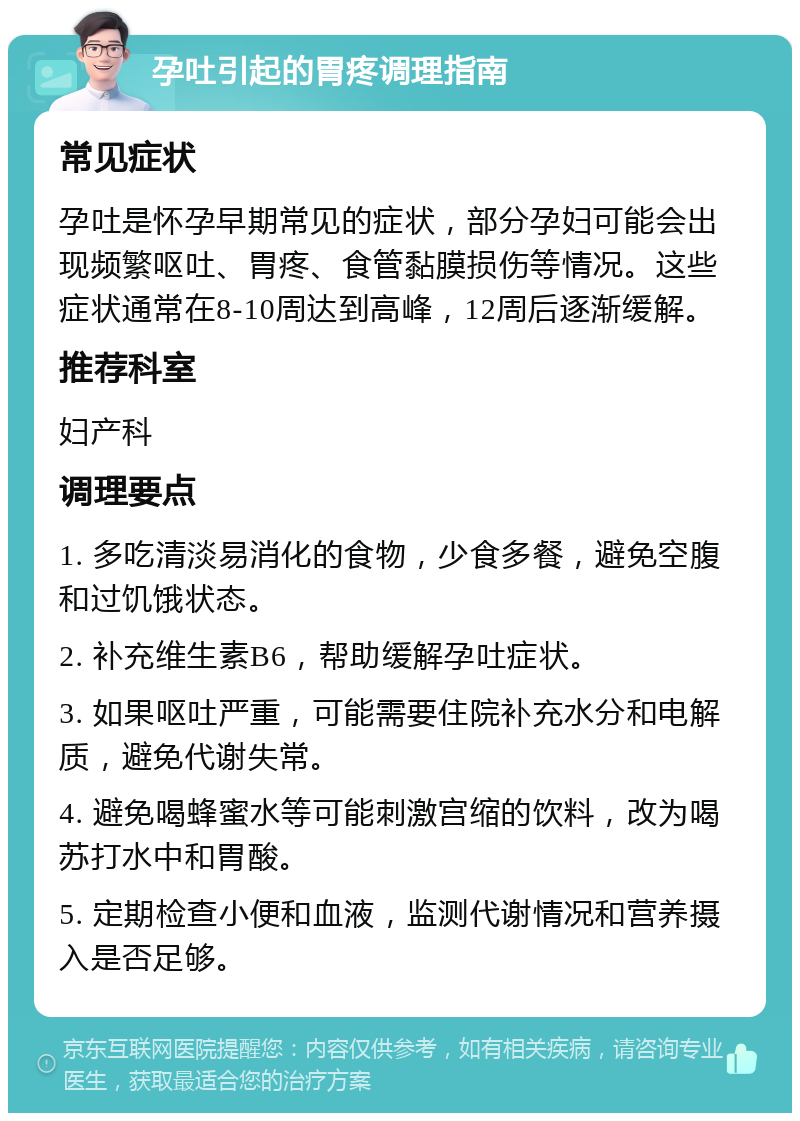 孕吐引起的胃疼调理指南 常见症状 孕吐是怀孕早期常见的症状，部分孕妇可能会出现频繁呕吐、胃疼、食管黏膜损伤等情况。这些症状通常在8-10周达到高峰，12周后逐渐缓解。 推荐科室 妇产科 调理要点 1. 多吃清淡易消化的食物，少食多餐，避免空腹和过饥饿状态。 2. 补充维生素B6，帮助缓解孕吐症状。 3. 如果呕吐严重，可能需要住院补充水分和电解质，避免代谢失常。 4. 避免喝蜂蜜水等可能刺激宫缩的饮料，改为喝苏打水中和胃酸。 5. 定期检查小便和血液，监测代谢情况和营养摄入是否足够。