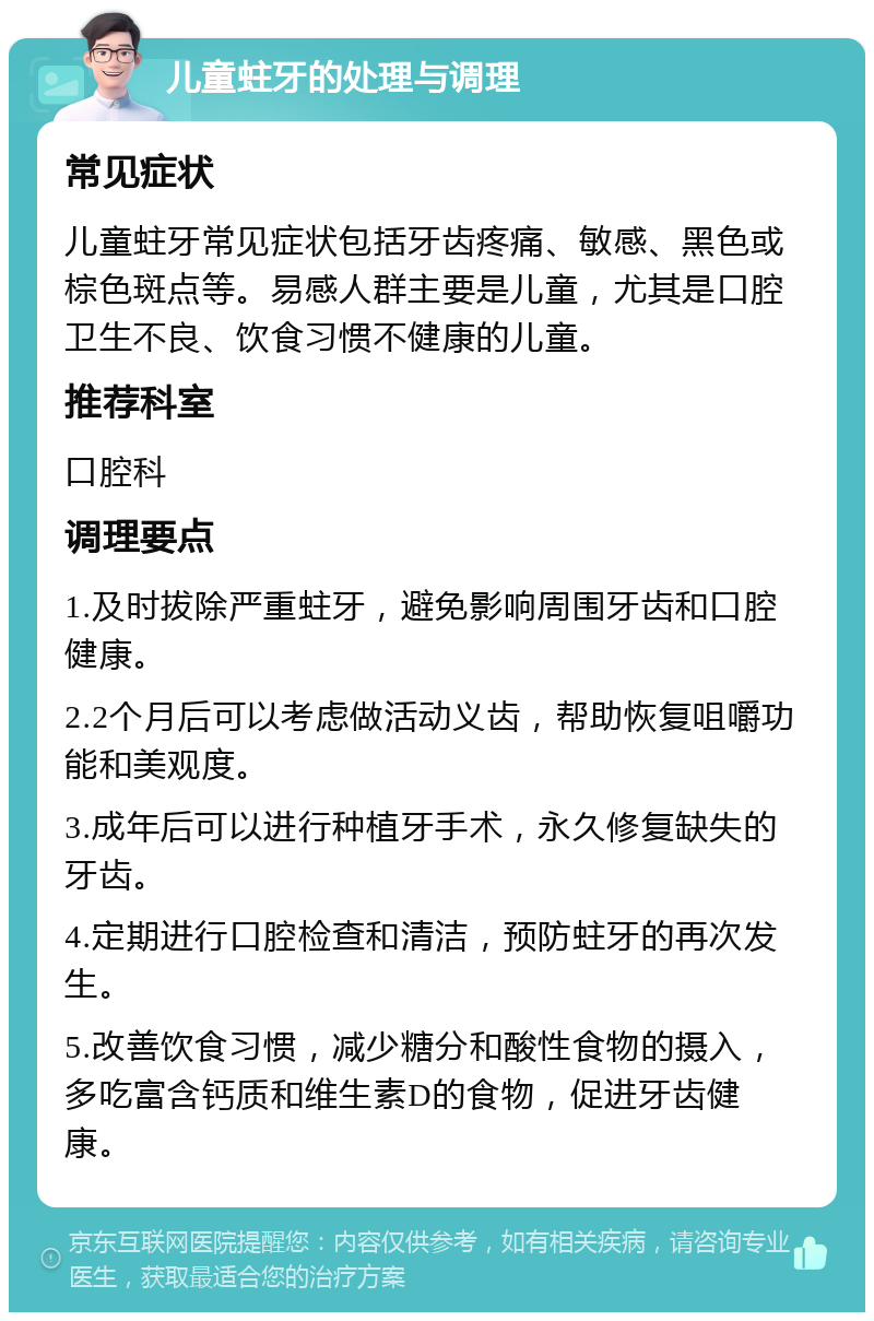 儿童蛀牙的处理与调理 常见症状 儿童蛀牙常见症状包括牙齿疼痛、敏感、黑色或棕色斑点等。易感人群主要是儿童，尤其是口腔卫生不良、饮食习惯不健康的儿童。 推荐科室 口腔科 调理要点 1.及时拔除严重蛀牙，避免影响周围牙齿和口腔健康。 2.2个月后可以考虑做活动义齿，帮助恢复咀嚼功能和美观度。 3.成年后可以进行种植牙手术，永久修复缺失的牙齿。 4.定期进行口腔检查和清洁，预防蛀牙的再次发生。 5.改善饮食习惯，减少糖分和酸性食物的摄入，多吃富含钙质和维生素D的食物，促进牙齿健康。