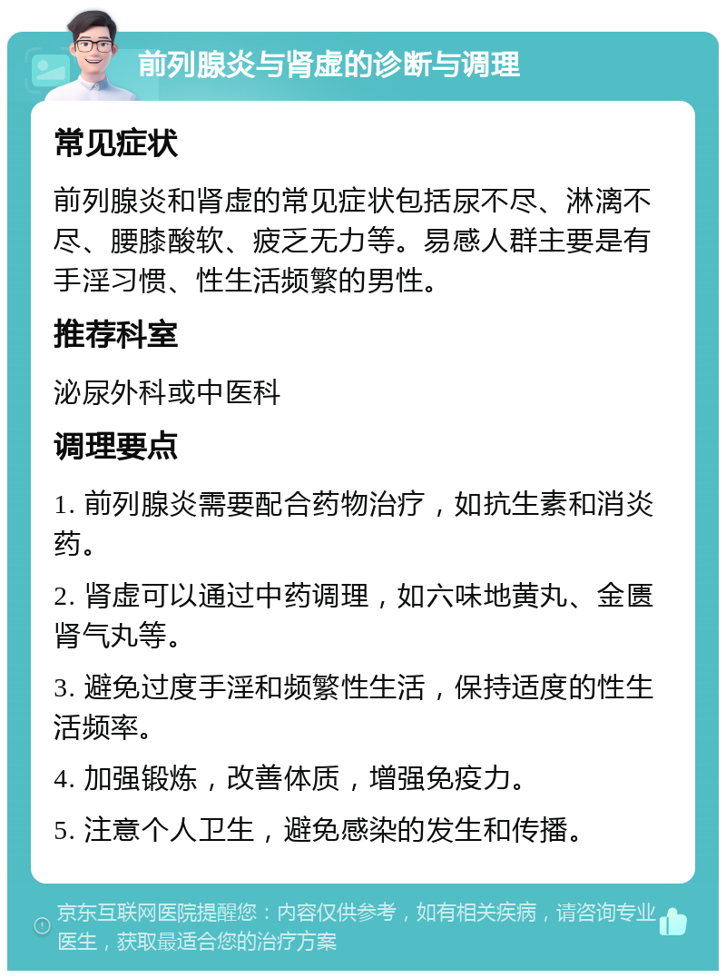 前列腺炎与肾虚的诊断与调理 常见症状 前列腺炎和肾虚的常见症状包括尿不尽、淋漓不尽、腰膝酸软、疲乏无力等。易感人群主要是有手淫习惯、性生活频繁的男性。 推荐科室 泌尿外科或中医科 调理要点 1. 前列腺炎需要配合药物治疗，如抗生素和消炎药。 2. 肾虚可以通过中药调理，如六味地黄丸、金匮肾气丸等。 3. 避免过度手淫和频繁性生活，保持适度的性生活频率。 4. 加强锻炼，改善体质，增强免疫力。 5. 注意个人卫生，避免感染的发生和传播。