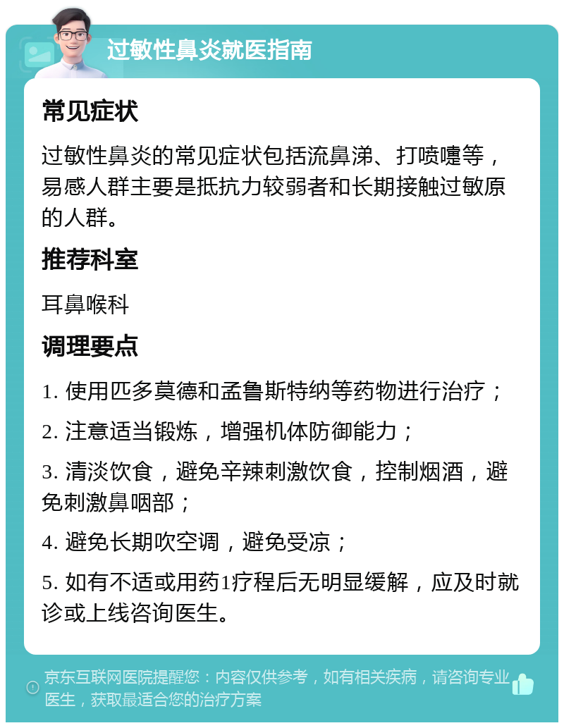 过敏性鼻炎就医指南 常见症状 过敏性鼻炎的常见症状包括流鼻涕、打喷嚏等，易感人群主要是抵抗力较弱者和长期接触过敏原的人群。 推荐科室 耳鼻喉科 调理要点 1. 使用匹多莫德和孟鲁斯特纳等药物进行治疗； 2. 注意适当锻炼，增强机体防御能力； 3. 清淡饮食，避免辛辣刺激饮食，控制烟酒，避免刺激鼻咽部； 4. 避免长期吹空调，避免受凉； 5. 如有不适或用药1疗程后无明显缓解，应及时就诊或上线咨询医生。