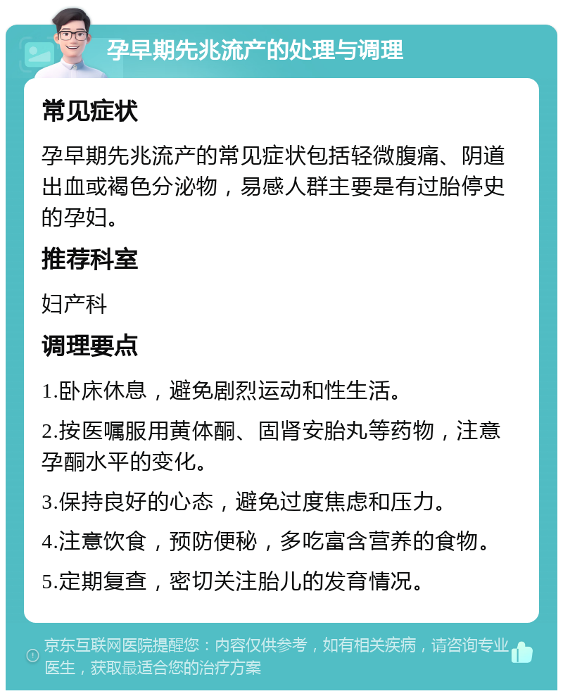 孕早期先兆流产的处理与调理 常见症状 孕早期先兆流产的常见症状包括轻微腹痛、阴道出血或褐色分泌物，易感人群主要是有过胎停史的孕妇。 推荐科室 妇产科 调理要点 1.卧床休息，避免剧烈运动和性生活。 2.按医嘱服用黄体酮、固肾安胎丸等药物，注意孕酮水平的变化。 3.保持良好的心态，避免过度焦虑和压力。 4.注意饮食，预防便秘，多吃富含营养的食物。 5.定期复查，密切关注胎儿的发育情况。