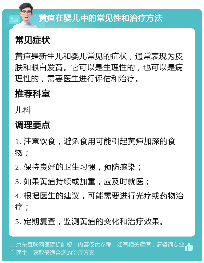 黄疸在婴儿中的常见性和治疗方法 常见症状 黄疸是新生儿和婴儿常见的症状，通常表现为皮肤和眼白发黄。它可以是生理性的，也可以是病理性的，需要医生进行评估和治疗。 推荐科室 儿科 调理要点 1. 注意饮食，避免食用可能引起黄疸加深的食物； 2. 保持良好的卫生习惯，预防感染； 3. 如果黄疸持续或加重，应及时就医； 4. 根据医生的建议，可能需要进行光疗或药物治疗； 5. 定期复查，监测黄疸的变化和治疗效果。