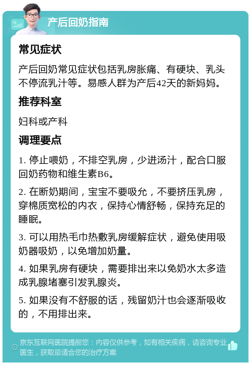 产后回奶指南 常见症状 产后回奶常见症状包括乳房胀痛、有硬块、乳头不停流乳汁等。易感人群为产后42天的新妈妈。 推荐科室 妇科或产科 调理要点 1. 停止喂奶，不排空乳房，少进汤汁，配合口服回奶药物和维生素B6。 2. 在断奶期间，宝宝不要吸允，不要挤压乳房，穿棉质宽松的内衣，保持心情舒畅，保持充足的睡眠。 3. 可以用热毛巾热敷乳房缓解症状，避免使用吸奶器吸奶，以免增加奶量。 4. 如果乳房有硬块，需要排出来以免奶水太多造成乳腺堵塞引发乳腺炎。 5. 如果没有不舒服的话，残留奶汁也会逐渐吸收的，不用排出来。