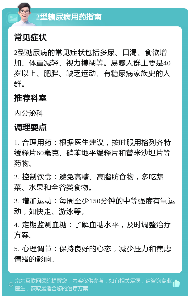 2型糖尿病用药指南 常见症状 2型糖尿病的常见症状包括多尿、口渴、食欲增加、体重减轻、视力模糊等。易感人群主要是40岁以上、肥胖、缺乏运动、有糖尿病家族史的人群。 推荐科室 内分泌科 调理要点 1. 合理用药：根据医生建议，按时服用格列齐特缓释片60毫克、硝苯地平缓释片和替米沙坦片等药物。 2. 控制饮食：避免高糖、高脂肪食物，多吃蔬菜、水果和全谷类食物。 3. 增加运动：每周至少150分钟的中等强度有氧运动，如快走、游泳等。 4. 定期监测血糖：了解血糖水平，及时调整治疗方案。 5. 心理调节：保持良好的心态，减少压力和焦虑情绪的影响。