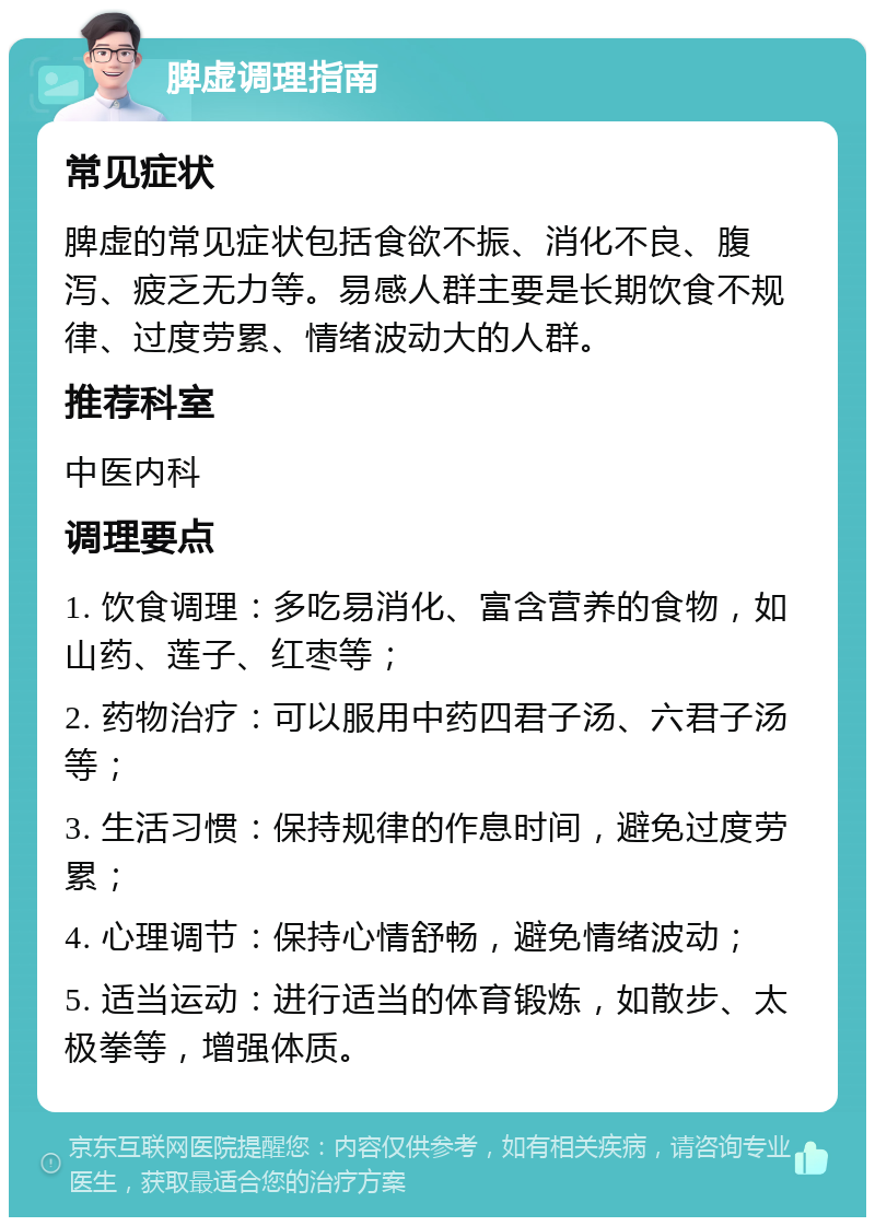 脾虚调理指南 常见症状 脾虚的常见症状包括食欲不振、消化不良、腹泻、疲乏无力等。易感人群主要是长期饮食不规律、过度劳累、情绪波动大的人群。 推荐科室 中医内科 调理要点 1. 饮食调理：多吃易消化、富含营养的食物，如山药、莲子、红枣等； 2. 药物治疗：可以服用中药四君子汤、六君子汤等； 3. 生活习惯：保持规律的作息时间，避免过度劳累； 4. 心理调节：保持心情舒畅，避免情绪波动； 5. 适当运动：进行适当的体育锻炼，如散步、太极拳等，增强体质。