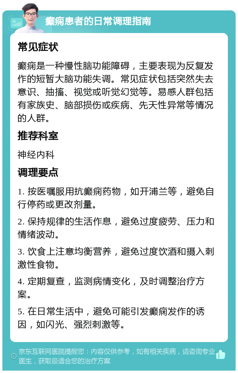 癫痫患者的日常调理指南 常见症状 癫痫是一种慢性脑功能障碍，主要表现为反复发作的短暂大脑功能失调。常见症状包括突然失去意识、抽搐、视觉或听觉幻觉等。易感人群包括有家族史、脑部损伤或疾病、先天性异常等情况的人群。 推荐科室 神经内科 调理要点 1. 按医嘱服用抗癫痫药物，如开浦兰等，避免自行停药或更改剂量。 2. 保持规律的生活作息，避免过度疲劳、压力和情绪波动。 3. 饮食上注意均衡营养，避免过度饮酒和摄入刺激性食物。 4. 定期复查，监测病情变化，及时调整治疗方案。 5. 在日常生活中，避免可能引发癫痫发作的诱因，如闪光、强烈刺激等。