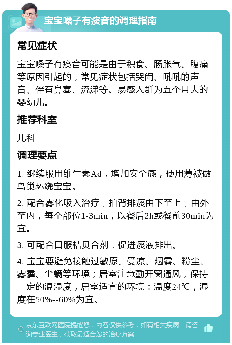 宝宝嗓子有痰音的调理指南 常见症状 宝宝嗓子有痰音可能是由于积食、肠胀气、腹痛等原因引起的，常见症状包括哭闹、吼吼的声音、伴有鼻塞、流涕等。易感人群为五个月大的婴幼儿。 推荐科室 儿科 调理要点 1. 继续服用维生素Ad，增加安全感，使用薄被做鸟巢环绕宝宝。 2. 配合雾化吸入治疗，拍背排痰由下至上，由外至内，每个部位1-3min，以餐后2h或餐前30min为宜。 3. 可配合口服桔贝合剂，促进痰液排出。 4. 宝宝要避免接触过敏原、受凉、烟雾、粉尘、雾霾、尘螨等环境；居室注意勤开窗通风，保持一定的温湿度，居室适宜的环境：温度24℃，湿度在50%--60%为宜。