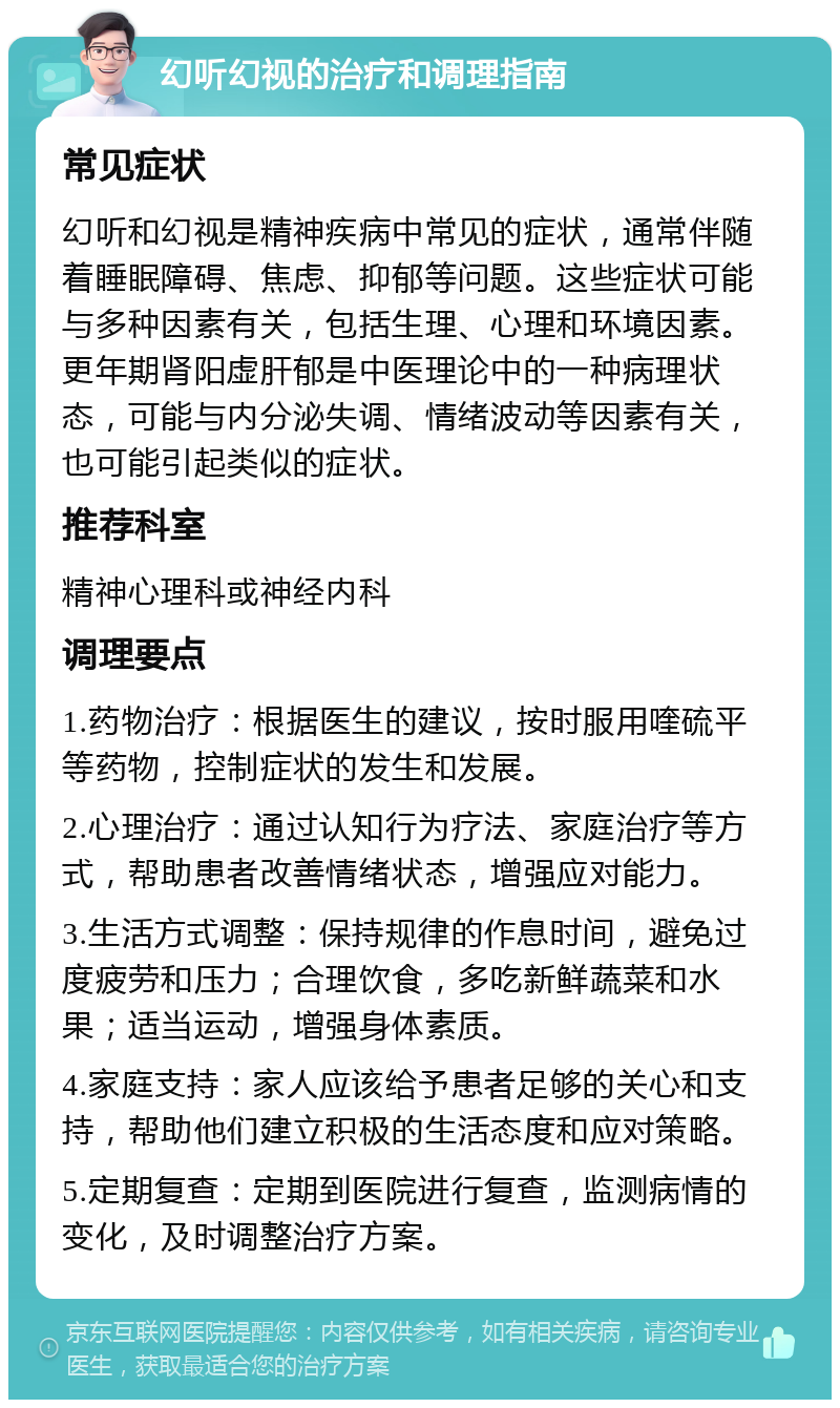 幻听幻视的治疗和调理指南 常见症状 幻听和幻视是精神疾病中常见的症状，通常伴随着睡眠障碍、焦虑、抑郁等问题。这些症状可能与多种因素有关，包括生理、心理和环境因素。更年期肾阳虚肝郁是中医理论中的一种病理状态，可能与内分泌失调、情绪波动等因素有关，也可能引起类似的症状。 推荐科室 精神心理科或神经内科 调理要点 1.药物治疗：根据医生的建议，按时服用喹硫平等药物，控制症状的发生和发展。 2.心理治疗：通过认知行为疗法、家庭治疗等方式，帮助患者改善情绪状态，增强应对能力。 3.生活方式调整：保持规律的作息时间，避免过度疲劳和压力；合理饮食，多吃新鲜蔬菜和水果；适当运动，增强身体素质。 4.家庭支持：家人应该给予患者足够的关心和支持，帮助他们建立积极的生活态度和应对策略。 5.定期复查：定期到医院进行复查，监测病情的变化，及时调整治疗方案。