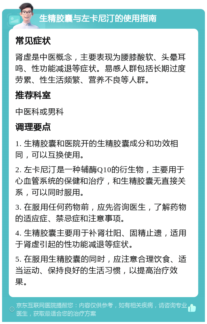 生精胶囊与左卡尼汀的使用指南 常见症状 肾虚是中医概念，主要表现为腰膝酸软、头晕耳鸣、性功能减退等症状。易感人群包括长期过度劳累、性生活频繁、营养不良等人群。 推荐科室 中医科或男科 调理要点 1. 生精胶囊和医院开的生精胶囊成分和功效相同，可以互换使用。 2. 左卡尼汀是一种辅酶Q10的衍生物，主要用于心血管系统的保健和治疗，和生精胶囊无直接关系，可以同时服用。 3. 在服用任何药物前，应先咨询医生，了解药物的适应症、禁忌症和注意事项。 4. 生精胶囊主要用于补肾壮阳、固精止遗，适用于肾虚引起的性功能减退等症状。 5. 在服用生精胶囊的同时，应注意合理饮食、适当运动、保持良好的生活习惯，以提高治疗效果。