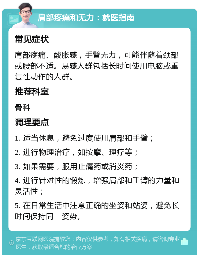 肩部疼痛和无力：就医指南 常见症状 肩部疼痛、酸胀感，手臂无力，可能伴随着颈部或腰部不适。易感人群包括长时间使用电脑或重复性动作的人群。 推荐科室 骨科 调理要点 1. 适当休息，避免过度使用肩部和手臂； 2. 进行物理治疗，如按摩、理疗等； 3. 如果需要，服用止痛药或消炎药； 4. 进行针对性的锻炼，增强肩部和手臂的力量和灵活性； 5. 在日常生活中注意正确的坐姿和站姿，避免长时间保持同一姿势。