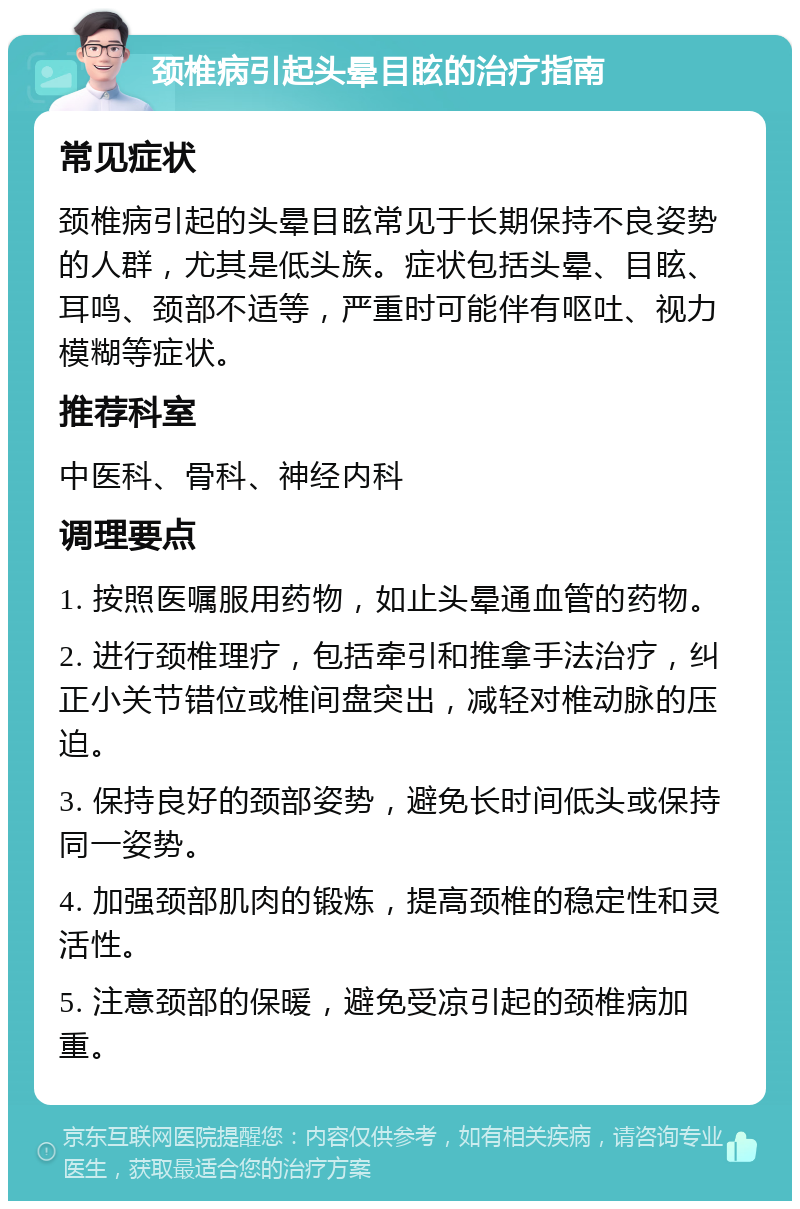 颈椎病引起头晕目眩的治疗指南 常见症状 颈椎病引起的头晕目眩常见于长期保持不良姿势的人群，尤其是低头族。症状包括头晕、目眩、耳鸣、颈部不适等，严重时可能伴有呕吐、视力模糊等症状。 推荐科室 中医科、骨科、神经内科 调理要点 1. 按照医嘱服用药物，如止头晕通血管的药物。 2. 进行颈椎理疗，包括牵引和推拿手法治疗，纠正小关节错位或椎间盘突出，减轻对椎动脉的压迫。 3. 保持良好的颈部姿势，避免长时间低头或保持同一姿势。 4. 加强颈部肌肉的锻炼，提高颈椎的稳定性和灵活性。 5. 注意颈部的保暖，避免受凉引起的颈椎病加重。