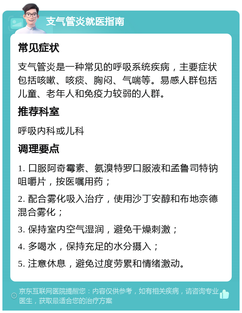 支气管炎就医指南 常见症状 支气管炎是一种常见的呼吸系统疾病，主要症状包括咳嗽、咳痰、胸闷、气喘等。易感人群包括儿童、老年人和免疫力较弱的人群。 推荐科室 呼吸内科或儿科 调理要点 1. 口服阿奇霉素、氨溴特罗口服液和孟鲁司特钠咀嚼片，按医嘱用药； 2. 配合雾化吸入治疗，使用沙丁安醇和布地奈德混合雾化； 3. 保持室内空气湿润，避免干燥刺激； 4. 多喝水，保持充足的水分摄入； 5. 注意休息，避免过度劳累和情绪激动。