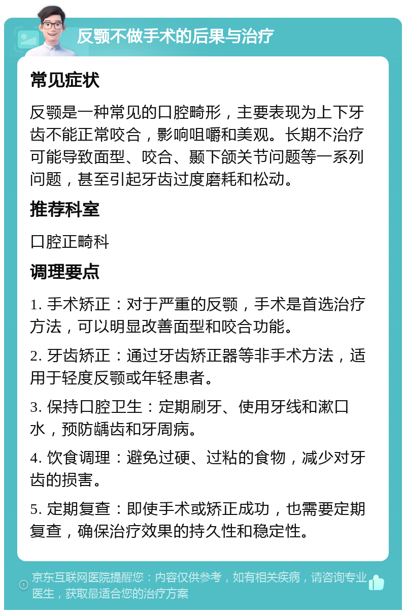 反颚不做手术的后果与治疗 常见症状 反颚是一种常见的口腔畸形，主要表现为上下牙齿不能正常咬合，影响咀嚼和美观。长期不治疗可能导致面型、咬合、颞下颌关节问题等一系列问题，甚至引起牙齿过度磨耗和松动。 推荐科室 口腔正畸科 调理要点 1. 手术矫正：对于严重的反颚，手术是首选治疗方法，可以明显改善面型和咬合功能。 2. 牙齿矫正：通过牙齿矫正器等非手术方法，适用于轻度反颚或年轻患者。 3. 保持口腔卫生：定期刷牙、使用牙线和漱口水，预防龋齿和牙周病。 4. 饮食调理：避免过硬、过粘的食物，减少对牙齿的损害。 5. 定期复查：即使手术或矫正成功，也需要定期复查，确保治疗效果的持久性和稳定性。