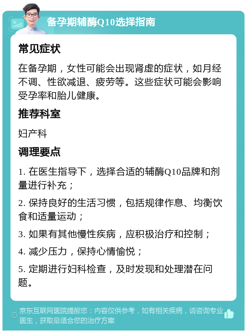 备孕期辅酶Q10选择指南 常见症状 在备孕期，女性可能会出现肾虚的症状，如月经不调、性欲减退、疲劳等。这些症状可能会影响受孕率和胎儿健康。 推荐科室 妇产科 调理要点 1. 在医生指导下，选择合适的辅酶Q10品牌和剂量进行补充； 2. 保持良好的生活习惯，包括规律作息、均衡饮食和适量运动； 3. 如果有其他慢性疾病，应积极治疗和控制； 4. 减少压力，保持心情愉悦； 5. 定期进行妇科检查，及时发现和处理潜在问题。