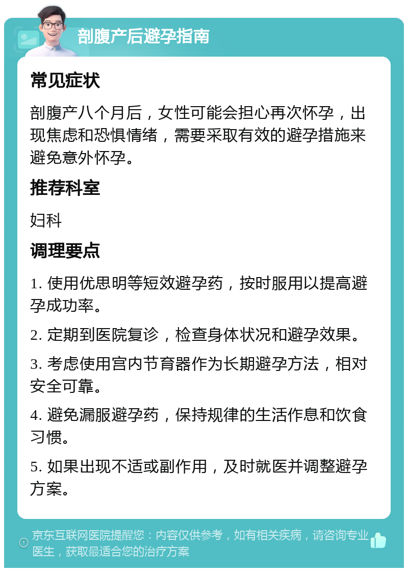 剖腹产后避孕指南 常见症状 剖腹产八个月后，女性可能会担心再次怀孕，出现焦虑和恐惧情绪，需要采取有效的避孕措施来避免意外怀孕。 推荐科室 妇科 调理要点 1. 使用优思明等短效避孕药，按时服用以提高避孕成功率。 2. 定期到医院复诊，检查身体状况和避孕效果。 3. 考虑使用宫内节育器作为长期避孕方法，相对安全可靠。 4. 避免漏服避孕药，保持规律的生活作息和饮食习惯。 5. 如果出现不适或副作用，及时就医并调整避孕方案。