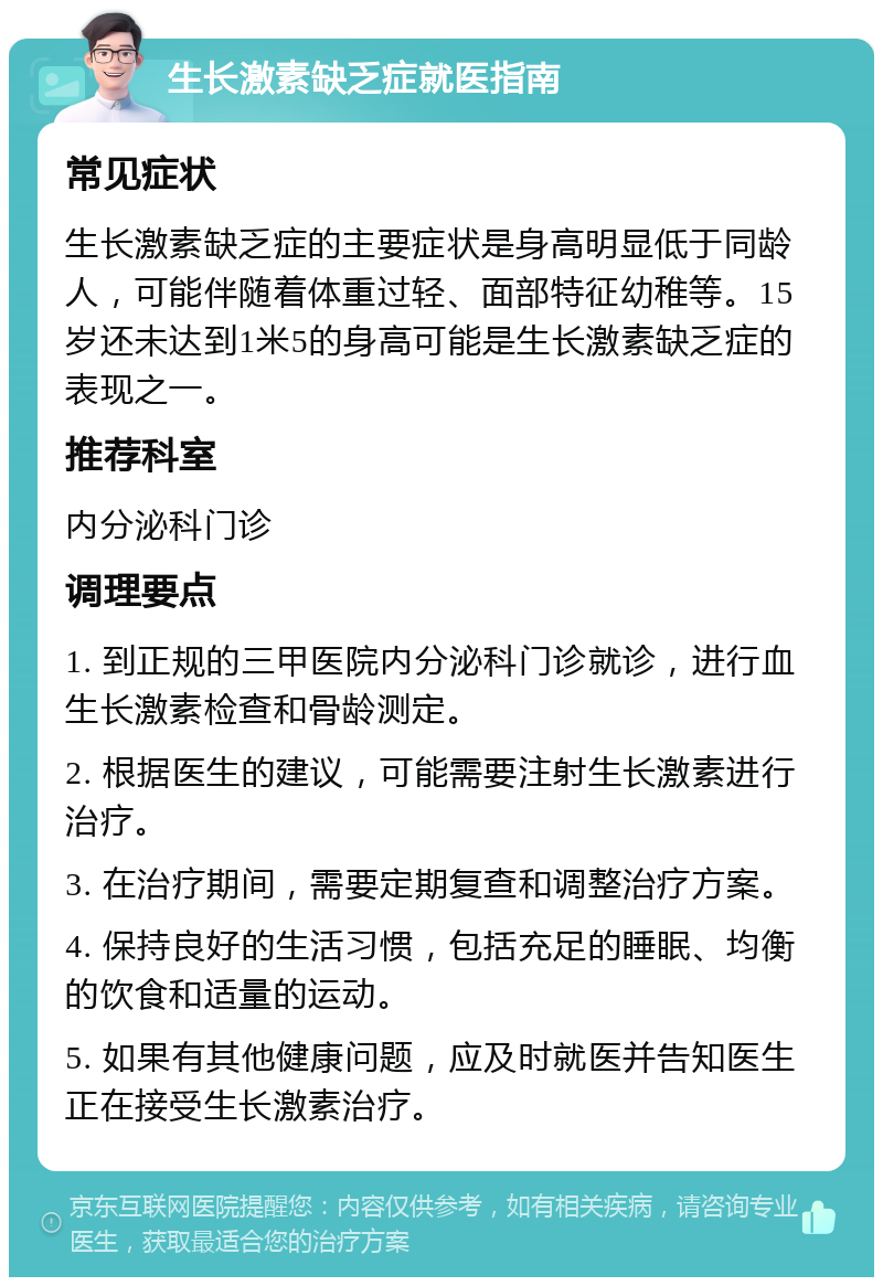 生长激素缺乏症就医指南 常见症状 生长激素缺乏症的主要症状是身高明显低于同龄人，可能伴随着体重过轻、面部特征幼稚等。15岁还未达到1米5的身高可能是生长激素缺乏症的表现之一。 推荐科室 内分泌科门诊 调理要点 1. 到正规的三甲医院内分泌科门诊就诊，进行血生长激素检查和骨龄测定。 2. 根据医生的建议，可能需要注射生长激素进行治疗。 3. 在治疗期间，需要定期复查和调整治疗方案。 4. 保持良好的生活习惯，包括充足的睡眠、均衡的饮食和适量的运动。 5. 如果有其他健康问题，应及时就医并告知医生正在接受生长激素治疗。