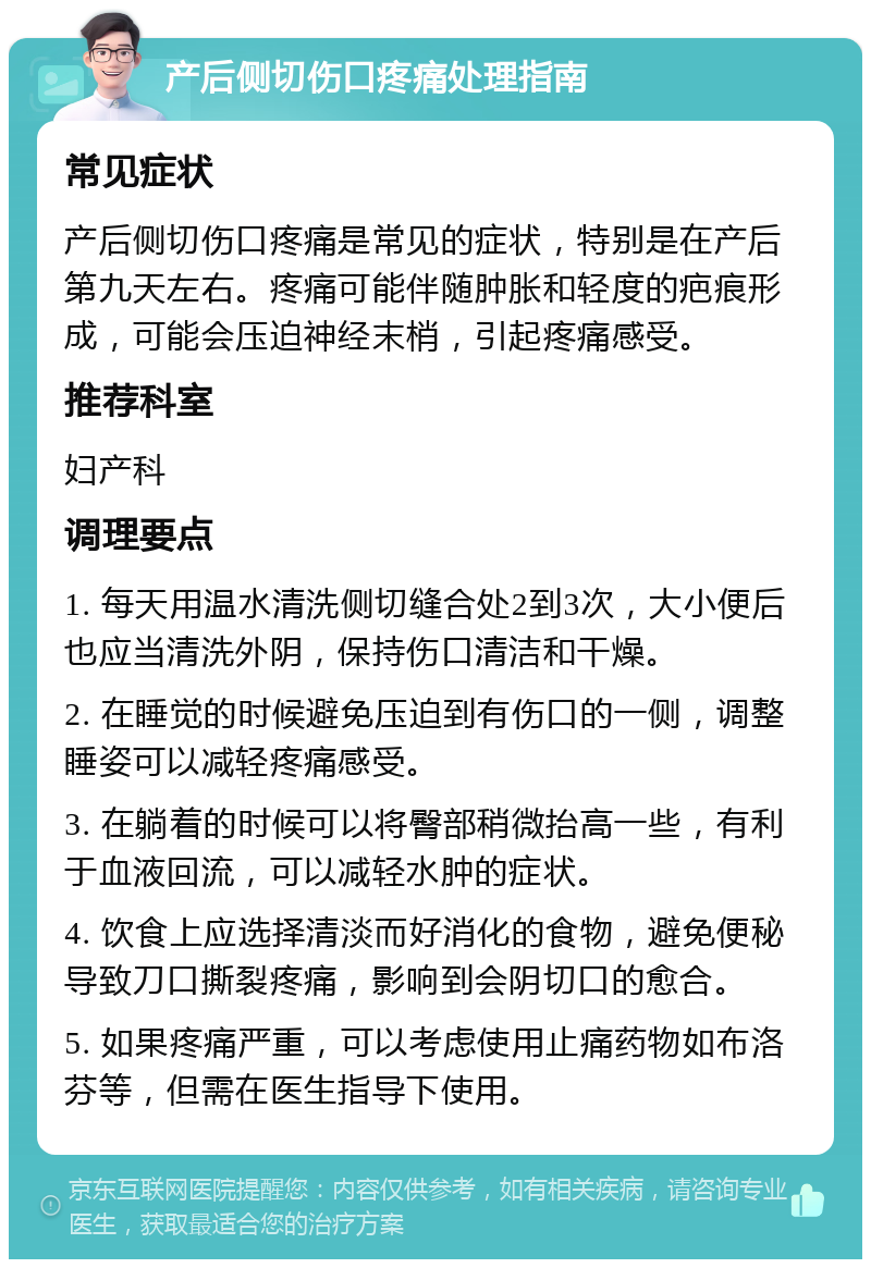 产后侧切伤口疼痛处理指南 常见症状 产后侧切伤口疼痛是常见的症状，特别是在产后第九天左右。疼痛可能伴随肿胀和轻度的疤痕形成，可能会压迫神经末梢，引起疼痛感受。 推荐科室 妇产科 调理要点 1. 每天用温水清洗侧切缝合处2到3次，大小便后也应当清洗外阴，保持伤口清洁和干燥。 2. 在睡觉的时候避免压迫到有伤口的一侧，调整睡姿可以减轻疼痛感受。 3. 在躺着的时候可以将臀部稍微抬高一些，有利于血液回流，可以减轻水肿的症状。 4. 饮食上应选择清淡而好消化的食物，避免便秘导致刀口撕裂疼痛，影响到会阴切口的愈合。 5. 如果疼痛严重，可以考虑使用止痛药物如布洛芬等，但需在医生指导下使用。