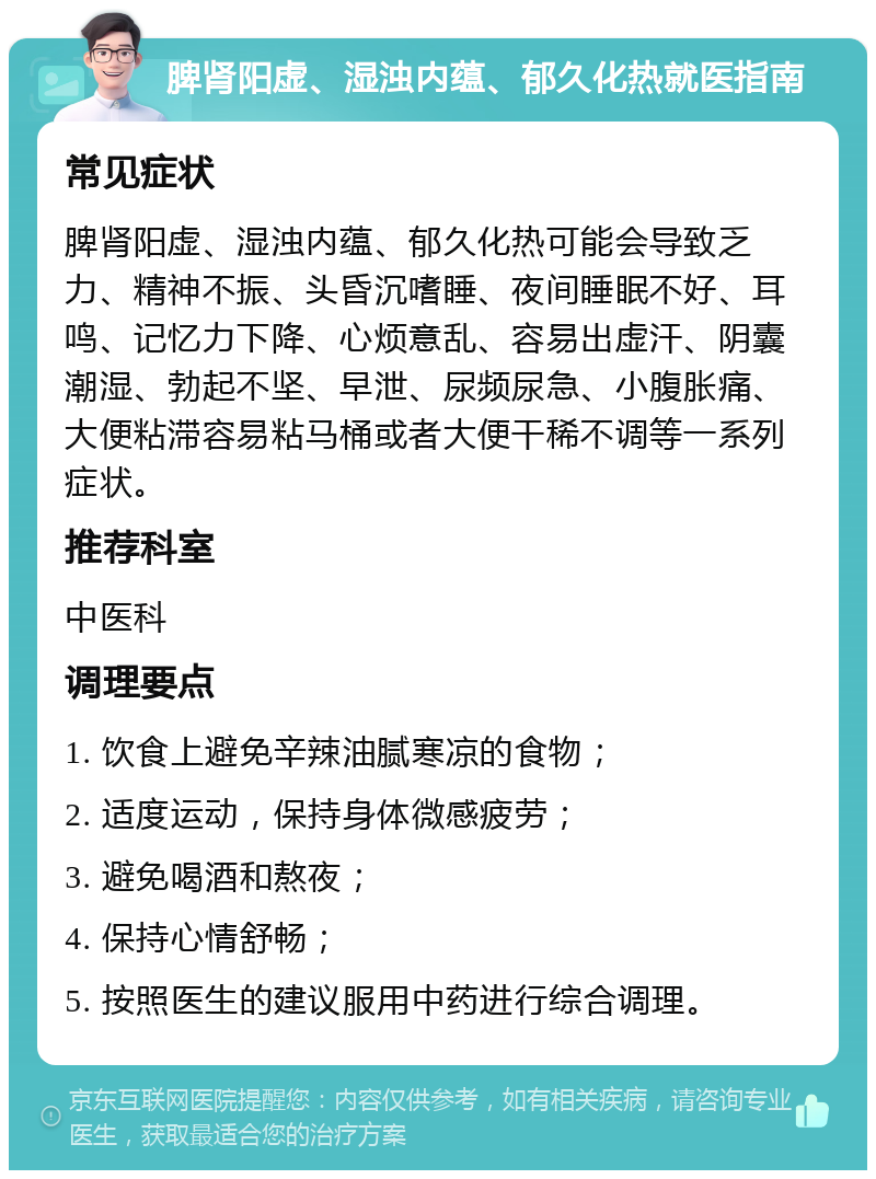 脾肾阳虚、湿浊内蕴、郁久化热就医指南 常见症状 脾肾阳虚、湿浊内蕴、郁久化热可能会导致乏力、精神不振、头昏沉嗜睡、夜间睡眠不好、耳鸣、记忆力下降、心烦意乱、容易出虚汗、阴囊潮湿、勃起不坚、早泄、尿频尿急、小腹胀痛、大便粘滞容易粘马桶或者大便干稀不调等一系列症状。 推荐科室 中医科 调理要点 1. 饮食上避免辛辣油腻寒凉的食物； 2. 适度运动，保持身体微感疲劳； 3. 避免喝酒和熬夜； 4. 保持心情舒畅； 5. 按照医生的建议服用中药进行综合调理。