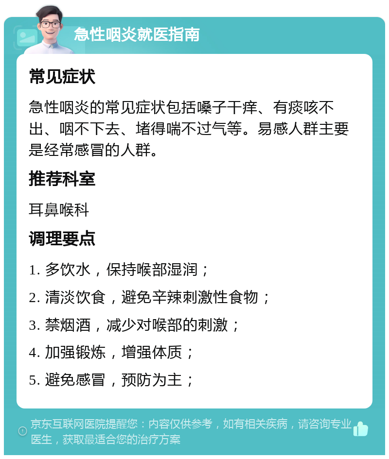 急性咽炎就医指南 常见症状 急性咽炎的常见症状包括嗓子干痒、有痰咳不出、咽不下去、堵得喘不过气等。易感人群主要是经常感冒的人群。 推荐科室 耳鼻喉科 调理要点 1. 多饮水，保持喉部湿润； 2. 清淡饮食，避免辛辣刺激性食物； 3. 禁烟酒，减少对喉部的刺激； 4. 加强锻炼，增强体质； 5. 避免感冒，预防为主；