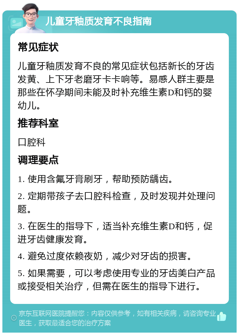 儿童牙釉质发育不良指南 常见症状 儿童牙釉质发育不良的常见症状包括新长的牙齿发黄、上下牙老磨牙卡卡响等。易感人群主要是那些在怀孕期间未能及时补充维生素D和钙的婴幼儿。 推荐科室 口腔科 调理要点 1. 使用含氟牙膏刷牙，帮助预防龋齿。 2. 定期带孩子去口腔科检查，及时发现并处理问题。 3. 在医生的指导下，适当补充维生素D和钙，促进牙齿健康发育。 4. 避免过度依赖夜奶，减少对牙齿的损害。 5. 如果需要，可以考虑使用专业的牙齿美白产品或接受相关治疗，但需在医生的指导下进行。