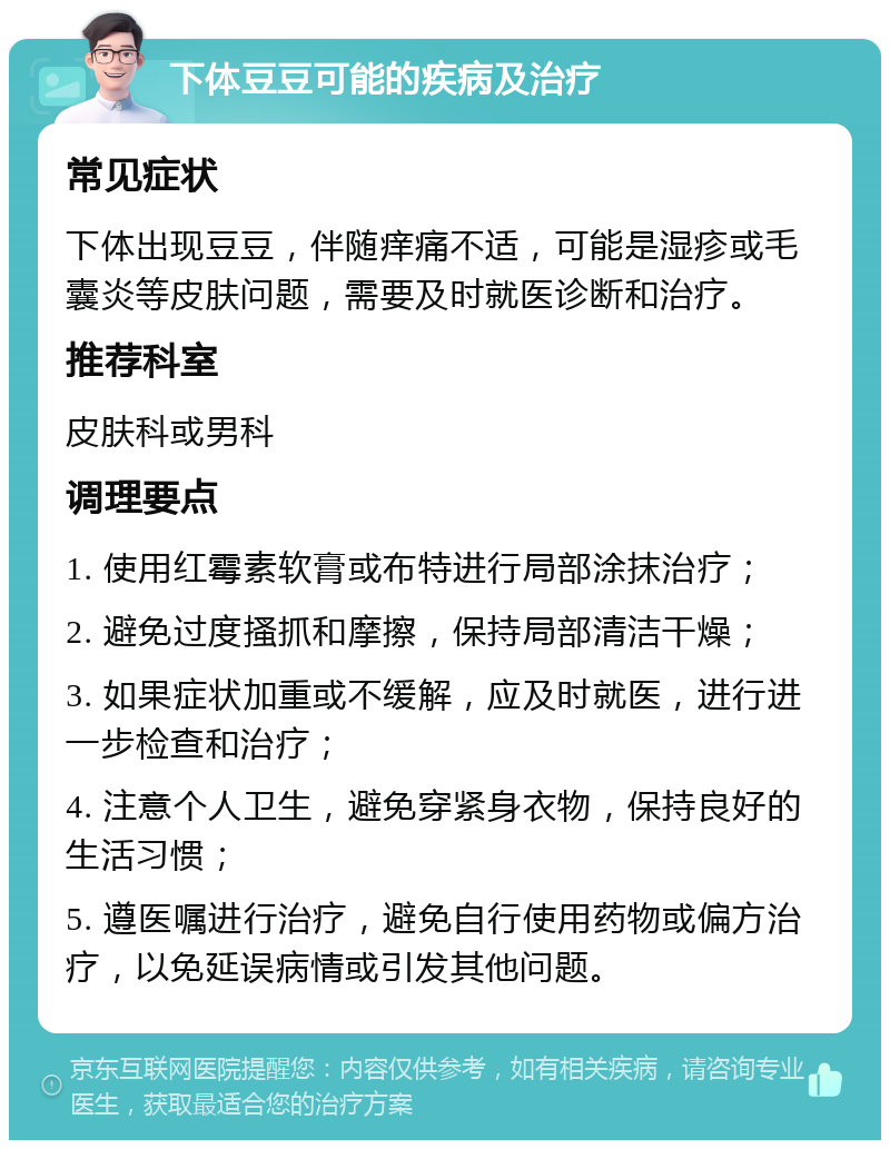 下体豆豆可能的疾病及治疗 常见症状 下体出现豆豆，伴随痒痛不适，可能是湿疹或毛囊炎等皮肤问题，需要及时就医诊断和治疗。 推荐科室 皮肤科或男科 调理要点 1. 使用红霉素软膏或布特进行局部涂抹治疗； 2. 避免过度搔抓和摩擦，保持局部清洁干燥； 3. 如果症状加重或不缓解，应及时就医，进行进一步检查和治疗； 4. 注意个人卫生，避免穿紧身衣物，保持良好的生活习惯； 5. 遵医嘱进行治疗，避免自行使用药物或偏方治疗，以免延误病情或引发其他问题。