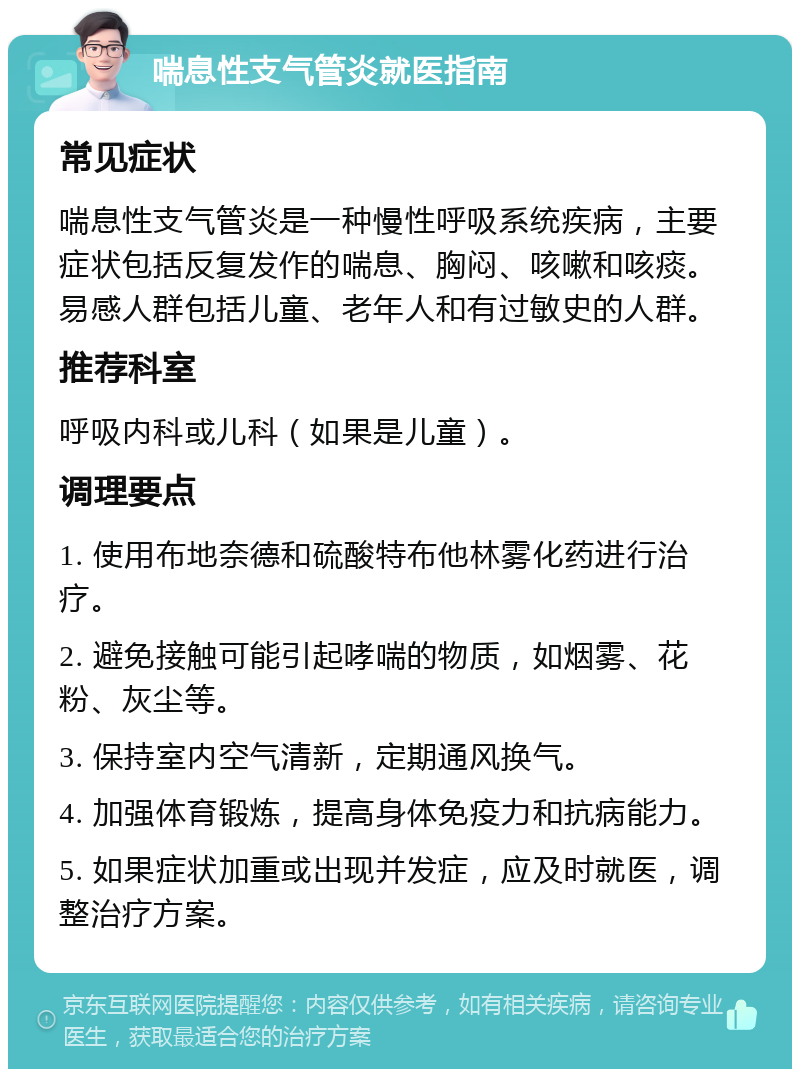 喘息性支气管炎就医指南 常见症状 喘息性支气管炎是一种慢性呼吸系统疾病，主要症状包括反复发作的喘息、胸闷、咳嗽和咳痰。易感人群包括儿童、老年人和有过敏史的人群。 推荐科室 呼吸内科或儿科（如果是儿童）。 调理要点 1. 使用布地奈德和硫酸特布他林雾化药进行治疗。 2. 避免接触可能引起哮喘的物质，如烟雾、花粉、灰尘等。 3. 保持室内空气清新，定期通风换气。 4. 加强体育锻炼，提高身体免疫力和抗病能力。 5. 如果症状加重或出现并发症，应及时就医，调整治疗方案。