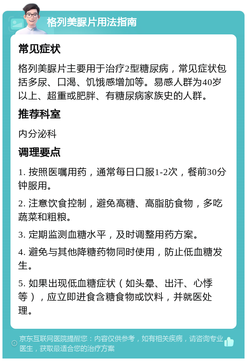 格列美脲片用法指南 常见症状 格列美脲片主要用于治疗2型糖尿病，常见症状包括多尿、口渴、饥饿感增加等。易感人群为40岁以上、超重或肥胖、有糖尿病家族史的人群。 推荐科室 内分泌科 调理要点 1. 按照医嘱用药，通常每日口服1-2次，餐前30分钟服用。 2. 注意饮食控制，避免高糖、高脂肪食物，多吃蔬菜和粗粮。 3. 定期监测血糖水平，及时调整用药方案。 4. 避免与其他降糖药物同时使用，防止低血糖发生。 5. 如果出现低血糖症状（如头晕、出汗、心悸等），应立即进食含糖食物或饮料，并就医处理。