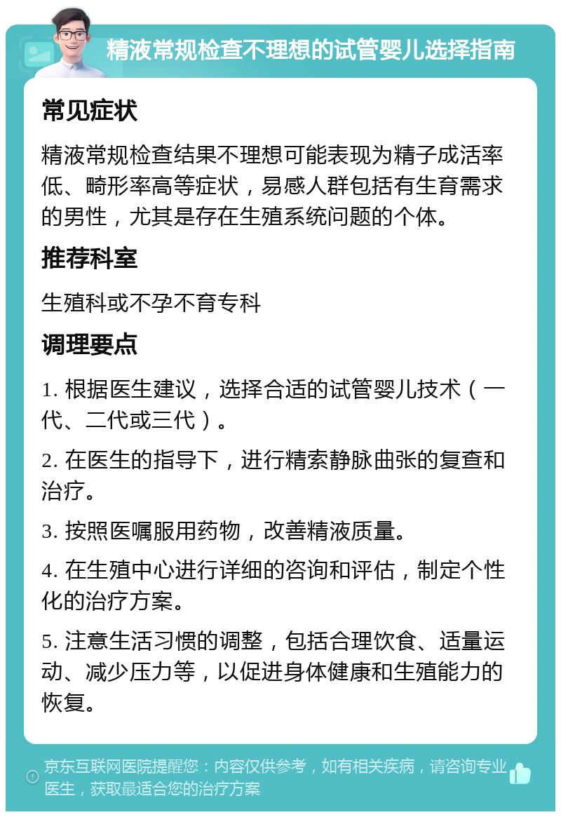 精液常规检查不理想的试管婴儿选择指南 常见症状 精液常规检查结果不理想可能表现为精子成活率低、畸形率高等症状，易感人群包括有生育需求的男性，尤其是存在生殖系统问题的个体。 推荐科室 生殖科或不孕不育专科 调理要点 1. 根据医生建议，选择合适的试管婴儿技术（一代、二代或三代）。 2. 在医生的指导下，进行精索静脉曲张的复查和治疗。 3. 按照医嘱服用药物，改善精液质量。 4. 在生殖中心进行详细的咨询和评估，制定个性化的治疗方案。 5. 注意生活习惯的调整，包括合理饮食、适量运动、减少压力等，以促进身体健康和生殖能力的恢复。